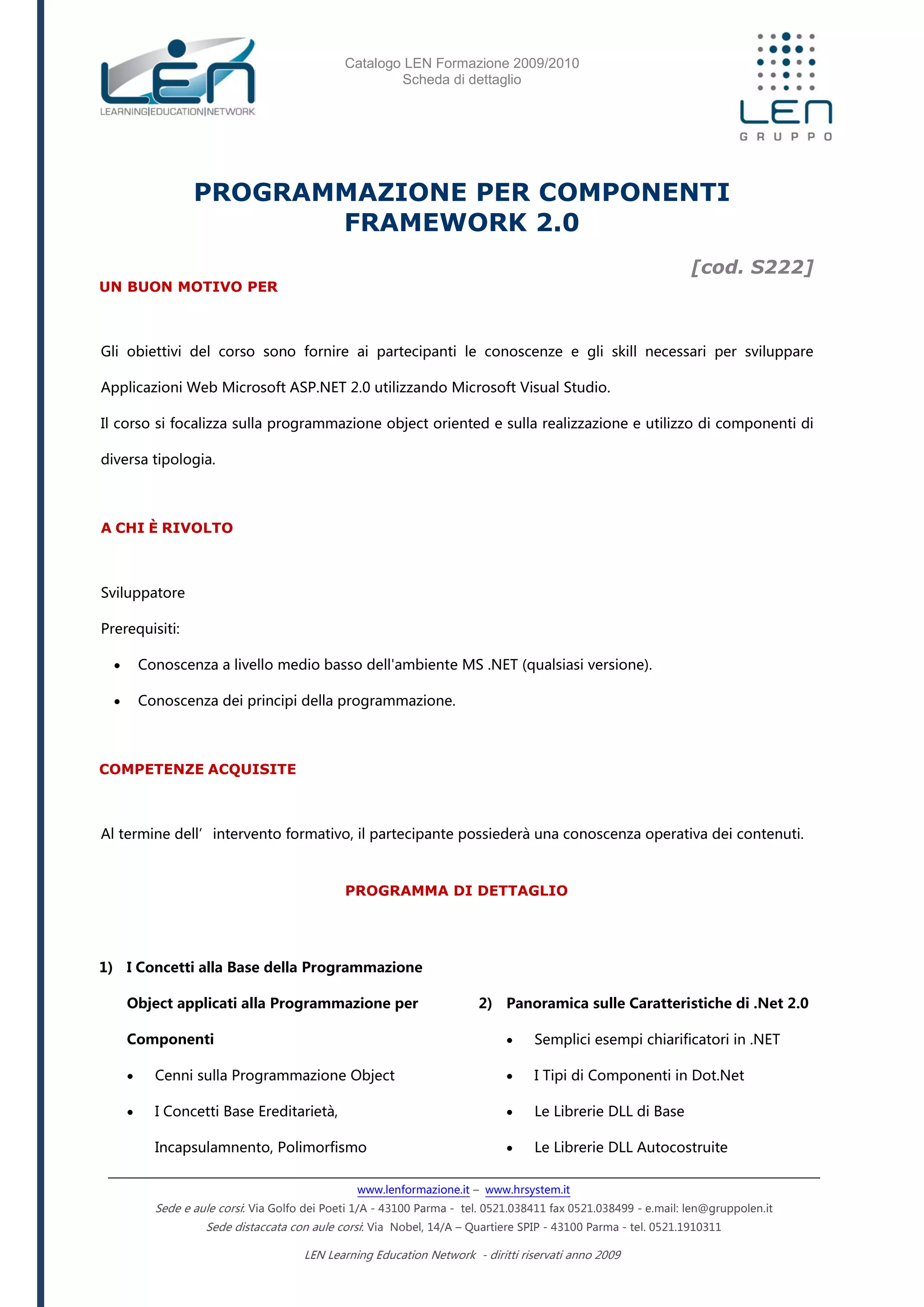 Catalogo LEN Formazione 2009/2010
Scheda di dettaglio
www.lenformazione.it – www.hrsystem.it
Sede e aule corsi: Via Golfo dei Poeti 1/A - 43100 Parma - tel. 0521.038411 fax 0521.038499 - e.mail: len@gruppolen.it
Sede distaccata con aule corsi: Via Nobel, 14/A – Quartiere SPIP - 43100 Parma - tel. 0521.1910311
LEN Learning Education Network - diritti riservati anno 2009
PROGRAMMAZIONE PER COMPONENTI
FRAMEWORK 2.0
[cod. S222]
UN BUON MOTIVO PER
Gli obiettivi del corso sono fornire ai partecipanti le conoscenze e gli skill necessari per sviluppare
Applicazioni Web Microsoft ASP.NET 2.0 utilizzando Microsoft Visual Studio.
Il corso si focalizza sulla programmazione object oriented e sulla realizzazione e utilizzo di componenti di
diversa tipologia.
A CHI È RIVOLTO
Sviluppatore
Prerequisiti:
 Conoscenza a livello medio basso dell'ambiente MS .NET (qualsiasi versione).
 Conoscenza dei principi della programmazione.
COMPETENZE ACQUISITE
Al termine dell’intervento formativo, il partecipante possiederà una conoscenza operativa dei contenuti.
PROGRAMMA DI DETTAGLIO
1) I Concetti alla Base della Programmazione
Object applicati alla Programmazione per
Componenti
 Cenni sulla Programmazione Object
 I Concetti Base Ereditarietà,
Incapsulamnento, Polimorfismo
2) Panoramica sulle Caratteristiche di .Net 2.0
 Semplici esempi chiarificatori in .NET
 I Tipi di Componenti in Dot.Net
 Le Librerie DLL di Base
 Le Librerie DLL Autocostruite
 