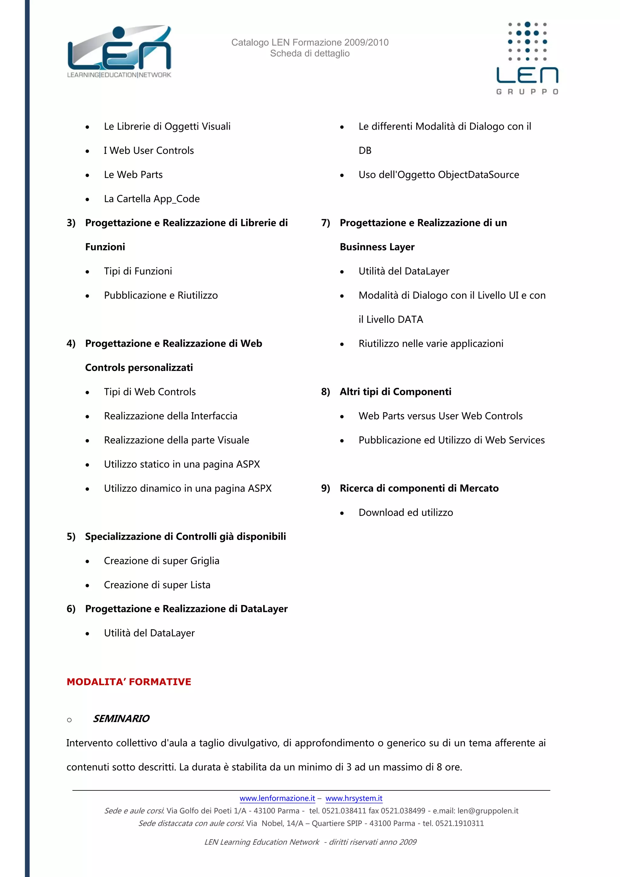Catalogo LEN Formazione 2009/2010
Scheda di dettaglio
www.lenformazione.it – www.hrsystem.it
Sede e aule corsi: Via Golfo dei Poeti 1/A - 43100 Parma - tel. 0521.038411 fax 0521.038499 - e.mail: len@gruppolen.it
Sede distaccata con aule corsi: Via Nobel, 14/A – Quartiere SPIP - 43100 Parma - tel. 0521.1910311
LEN Learning Education Network - diritti riservati anno 2009
 Le Librerie di Oggetti Visuali
 I Web User Controls
 Le Web Parts
 La Cartella App_Code
3) Progettazione e Realizzazione di Librerie di
Funzioni
 Tipi di Funzioni
 Pubblicazione e Riutilizzo
4) Progettazione e Realizzazione di Web
Controls personalizzati
 Tipi di Web Controls
 Realizzazione della Interfaccia
 Realizzazione della parte Visuale
 Utilizzo statico in una pagina ASPX
 Utilizzo dinamico in una pagina ASPX
5) Specializzazione di Controlli già disponibili
 Creazione di super Griglia
 Creazione di super Lista
6) Progettazione e Realizzazione di DataLayer
 Utilità del DataLayer
 Le differenti Modalità di Dialogo con il
DB
 Uso dell'Oggetto ObjectDataSource
7) Progettazione e Realizzazione di un
Businness Layer
 Utilità del DataLayer
 Modalità di Dialogo con il Livello UI e con
il Livello DATA
 Riutilizzo nelle varie applicazioni
8) Altri tipi di Componenti
 Web Parts versus User Web Controls
 Pubblicazione ed Utilizzo di Web Services
9) Ricerca di componenti di Mercato
 Download ed utilizzo
MODALITA’ FORMATIVE
o SEMINARIO
Intervento collettivo d'aula a taglio divulgativo, di approfondimento o generico su di un tema afferente ai
contenuti sotto descritti. La durata è stabilita da un minimo di 3 ad un massimo di 8 ore.
 