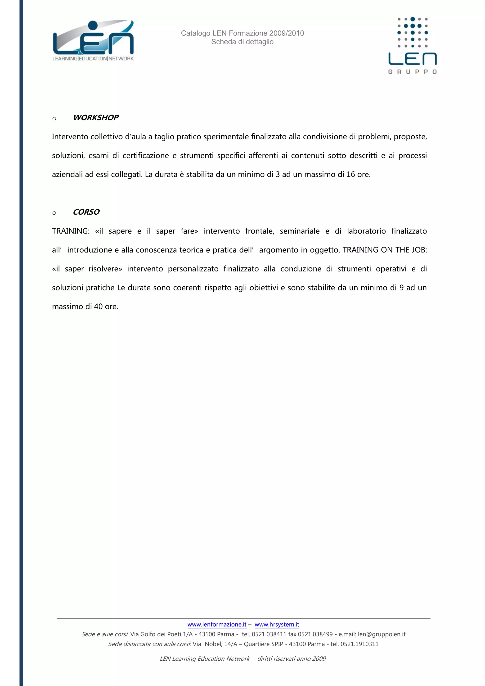 Catalogo LEN Formazione 2009/2010
Scheda di dettaglio
www.lenformazione.it – www.hrsystem.it
Sede e aule corsi: Via Golfo dei Poeti 1/A - 43100 Parma - tel. 0521.038411 fax 0521.038499 - e.mail: len@gruppolen.it
Sede distaccata con aule corsi: Via Nobel, 14/A – Quartiere SPIP - 43100 Parma - tel. 0521.1910311
LEN Learning Education Network - diritti riservati anno 2009
o WORKSHOP
Intervento collettivo d'aula a taglio pratico sperimentale finalizzato alla condivisione di problemi, proposte,
soluzioni, esami di certificazione e strumenti specifici afferenti ai contenuti sotto descritti e ai processi
aziendali ad essi collegati. La durata è stabilita da un minimo di 3 ad un massimo di 16 ore.
o CORSO
TRAINING: «il sapere e il saper fare» intervento frontale, seminariale e di laboratorio finalizzato
all’introduzione e alla conoscenza teorica e pratica dell’argomento in oggetto. TRAINING ON THE JOB:
«il saper risolvere» intervento personalizzato finalizzato alla conduzione di strumenti operativi e di
soluzioni pratiche Le durate sono coerenti rispetto agli obiettivi e sono stabilite da un minimo di 9 ad un
massimo di 40 ore.
 