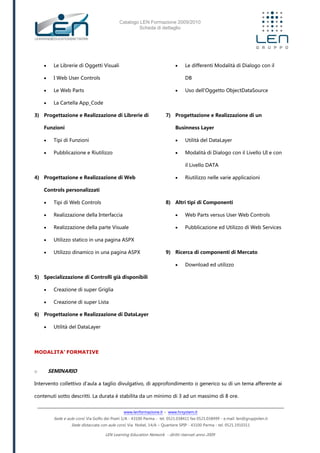 Catalogo LEN Formazione 2009/2010
Scheda di dettaglio
www.lenformazione.it – www.hrsystem.it
Sede e aule corsi: Via Golfo dei Poeti 1/A - 43100 Parma - tel. 0521.038411 fax 0521.038499 - e.mail: len@gruppolen.it
Sede distaccata con aule corsi: Via Nobel, 14/A – Quartiere SPIP - 43100 Parma - tel. 0521.1910311
LEN Learning Education Network - diritti riservati anno 2009
 Le Librerie di Oggetti Visuali
 I Web User Controls
 Le Web Parts
 La Cartella App_Code
3) Progettazione e Realizzazione di Librerie di
Funzioni
 Tipi di Funzioni
 Pubblicazione e Riutilizzo
4) Progettazione e Realizzazione di Web
Controls personalizzati
 Tipi di Web Controls
 Realizzazione della Interfaccia
 Realizzazione della parte Visuale
 Utilizzo statico in una pagina ASPX
 Utilizzo dinamico in una pagina ASPX
5) Specializzazione di Controlli già disponibili
 Creazione di super Griglia
 Creazione di super Lista
6) Progettazione e Realizzazione di DataLayer
 Utilità del DataLayer
 Le differenti Modalità di Dialogo con il
DB
 Uso dell'Oggetto ObjectDataSource
7) Progettazione e Realizzazione di un
Businness Layer
 Utilità del DataLayer
 Modalità di Dialogo con il Livello UI e con
il Livello DATA
 Riutilizzo nelle varie applicazioni
8) Altri tipi di Componenti
 Web Parts versus User Web Controls
 Pubblicazione ed Utilizzo di Web Services
9) Ricerca di componenti di Mercato
 Download ed utilizzo
MODALITA’ FORMATIVE
o SEMINARIO
Intervento collettivo d'aula a taglio divulgativo, di approfondimento o generico su di un tema afferente ai
contenuti sotto descritti. La durata è stabilita da un minimo di 3 ad un massimo di 8 ore.
 