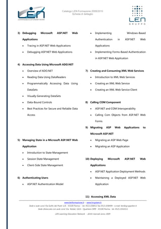 Catalogo LEN Formazione 2009/2010
Scheda di dettaglio
www.lenformazione.it – www.hrsystem.it
Sede e aule corsi: Via Golfo dei Poeti 1/A - 43100 Parma - tel. 0521.038411 fax 0521.038499 - e.mail: len@gruppolen.it
Sede distaccata con aule corsi: Via Nobel, 14/A – Quartiere SPIP - 43100 Parma - tel. 0521.1910311
LEN Learning Education Network - diritti riservati anno 2009
3) Debugging Microsoft ASP.NET Web
Applications
 Tracing in ASP.NET Web Applications
 Debugging ASP.NET Web Applications
4) Accessing Data Using Microsoft ADO.NET
 Overview of ADO.NET
 Reading Data Using DataReaders
 Programmatically Accessing Data Using
DataSets
 Visually Generating DataSets
 Data-Bound Controls
 Best Practices for Secure and Reliable Data
Access
5) Managing State in a Microsoft ASP.NET Web
Application
 Introduction to State Management
 Session State Management
 Client-Side State Management
6) Authenticating Users
 ASP.NET Authentication Model
 Implementing Windows-Based
Authentication in ASP.NET Web
Applications
 Implementing Forms-Based Authentication
in ASP.NET Web Application
7) Creating and Consuming XML Web Services
 Introduction to XML Web Services
 Creating an XML Web Service
 Creating an XML Web Service Client
8) Calling COM Component
 ASP.NET and COM Interoperability
 Calling Com Objects from ASP.NET Web
Forms
9) Migrating ASP Web Applications to
Microsoft ASP.NET
 Migrating an ASP Web Page
 Migrating an ASP Application
10) Deploying Microsoft ASP.NET Web
Applications
 ASP.NET Application Deployment Methods
 Maintaining a Deployed ASP.NET Web
Application
11) Accessing XML Data
 