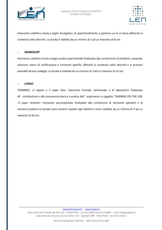 Catalogo LEN Formazione 2009/2010
Scheda di dettaglio
www.lenformazione.it – www.hrsystem.it
Sede e aule corsi: Via Golfo dei Poeti 1/A - 43100 Parma - tel. 0521.038411 fax 0521.038499 - e.mail: len@gruppolen.it
Sede distaccata con aule corsi: Via Nobel, 14/A – Quartiere SPIP - 43100 Parma - tel. 0521.1910311
LEN Learning Education Network - diritti riservati anno 2009
Intervento collettivo d'aula a taglio divulgativo, di approfondimento o generico su di un tema afferente ai
contenuti sotto descritti. La durata è stabilita da un minimo di 3 ad un massimo di 8 ore.
o WORKSHOP
Intervento collettivo d'aula a taglio pratico sperimentale finalizzato alla condivisione di problemi, proposte,
soluzioni, esami di certificazione e strumenti specifici afferenti ai contenuti sotto descritti e ai processi
aziendali ad essi collegati. La durata è stabilità da un minimo di 3 ad un massimo di 16 ore.
o CORSO
TRAINING: «il sapere e il saper fare» intervento frontale, seminariale e di laboratorio finalizzato
all’introduzione e alla conoscenza teorica e pratica dell’argomento in oggetto. TRAINING ON THE JOB:
«il saper risolvere» intervento personalizzato finalizzato alla conduzione di strumenti operativi e di
soluzioni pratiche Le durate sono coerenti rispetto agli obiettivi e sono stabilite da un minimo di 9 ad un
massimo di 40 ore.
 