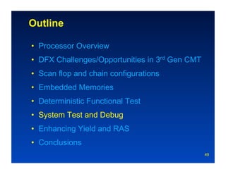 Outline

•  Processor Overview
•  DFX Challenges/Opportunities in 3rd Gen CMT
•  Scan flop and chain configurations
•  Embedded Memories
•  Deterministic Functional Test
•  System Test and Debug
•  Enhancing Yield and RAS
•  Conclusions
                                                 49
 