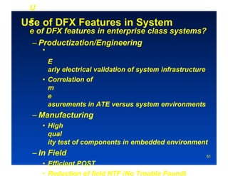 • 
 U
 s
Use of DFX Features in System
 e of DFX features in enterprise class systems?
  – Productization/Engineering
        •
           E
           arly electrical validation of system infrastructure
        •  Correlation of
           m
           e
           asurements in ATE versus system environments
     – Manufacturing
        •  High
           qual
           ity test of components in embedded environment
     – In Field                                                  51

        •  Efficient POST
        •  Reduction of field NTF (No Trouble Found)‫‏‬
 