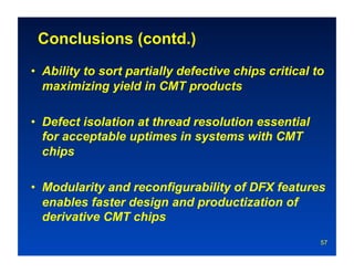 Conclusions (contd.)
•  Ability to sort partially defective chips critical to
   maximizing yield in CMT products

•  Defect isolation at thread resolution essential
   for acceptable uptimes in systems with CMT
   chips

•  Modularity and reconfigurability of DFX features
   enables faster design and productization of
   derivative CMT chips
                                                       57
 