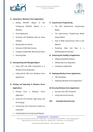 Catalogo LEN Formazione 2009/2010
Scheda di dettaglio
www.lenformazione.it – www.hrsystem.it
Sede e aule corsi: Via Golfo dei Poeti 1/A - 43100 Parma - tel. 0521.038411 fax 0521.038499 - e.mail: len@gruppolen.it
Sede distaccata con aule corsi: Via Nobel, 14/A – Quartiere SPIP - 43100 Parma - tel. 0521.1910311
LEN Learning Education Network - diritti riservati anno 2009
4) Using Data in Windows Forms Applications
 Adding ADO.NET Objects to and
Configuring ADO.NET Objects in a
Windows
 Forms Application
 Accessing and Modifying Data by Using
DataSets
 Binding Data to Controls
 Overview of XML Web Services
 Creating a Simple XML Web Services Client
 Persisting Data
5) Interoperating with Managed Objects
 Using .NET and COM Components in a
Windows Forms Application
 Calling Win32 APIs from Windows Forms
Applications
6) Printing and Reporting in Windows Forms
Applications
 Printing From a Windows Forms
Application
 Using the Print Preview, Page Setup, and
Print Dialogs
 Constructing Print Document Content by
Using GDI+
 Creating Reports by Using Crystal Reports
7) Asynchronous Programming
 The .NET Asynchronous Programming
Model
 The Asynchronous Programming Model
Design Pattern
 How to Make Asynchronous Calls to Any
Method
 Protecting State and Data in a
Multithreaded Environment
8) Enhancing the Usability of Applications
 Adding Accessibility Features
 Adding Help to an Application
 Localizing an Application
9) Deploying Windows Forms Applications
 .NET Assemblies
 Deploying Windows Forms Applications
10) Securing Windows Forms Applications
 Security in the .NET Framework
 Using Code Access Security
11) Using Role-Based Security.
 