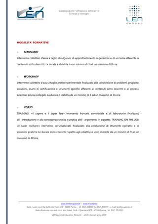 Catalogo LEN Formazione 2009/2010
Scheda di dettaglio
www.lenformazione.it – www.hrsystem.it
Sede e aule corsi: Via Golfo dei Poeti 1/A - 43100 Parma - tel. 0521.038411 fax 0521.038499 - e.mail: len@gruppolen.it
Sede distaccata con aule corsi: Via Nobel, 14/A – Quartiere SPIP - 43100 Parma - tel. 0521.1910311
LEN Learning Education Network - diritti riservati anno 2009
MODALITA’ FORMATIVE
o SEMINARIO
Intervento collettivo d'aula a taglio divulgativo, di approfondimento o generico su di un tema afferente ai
contenuti sotto descritti. La durata è stabilita da un minimo di 3 ad un massimo di 8 ore.
o WORKSHOP
Intervento collettivo d'aula a taglio pratico sperimentale finalizzato alla condivisione di problemi, proposte,
soluzioni, esami di certificazione e strumenti specifici afferenti ai contenuti sotto descritti e ai processi
aziendali ad essi collegati. La durata è stabilità da un minimo di 3 ad un massimo di 16 ore.
o CORSO
TRAINING: «il sapere e il saper fare» intervento frontale, seminariale e di laboratorio finalizzato
all’introduzione e alla conoscenza teorica e pratica dell’argomento in oggetto. TRAINING ON THE JOB:
«il saper risolvere» intervento personalizzato finalizzato alla conduzione di strumenti operativi e di
soluzioni pratiche Le durate sono coerenti rispetto agli obiettivi e sono stabilite da un minimo di 9 ad un
massimo di 40 ore.
 