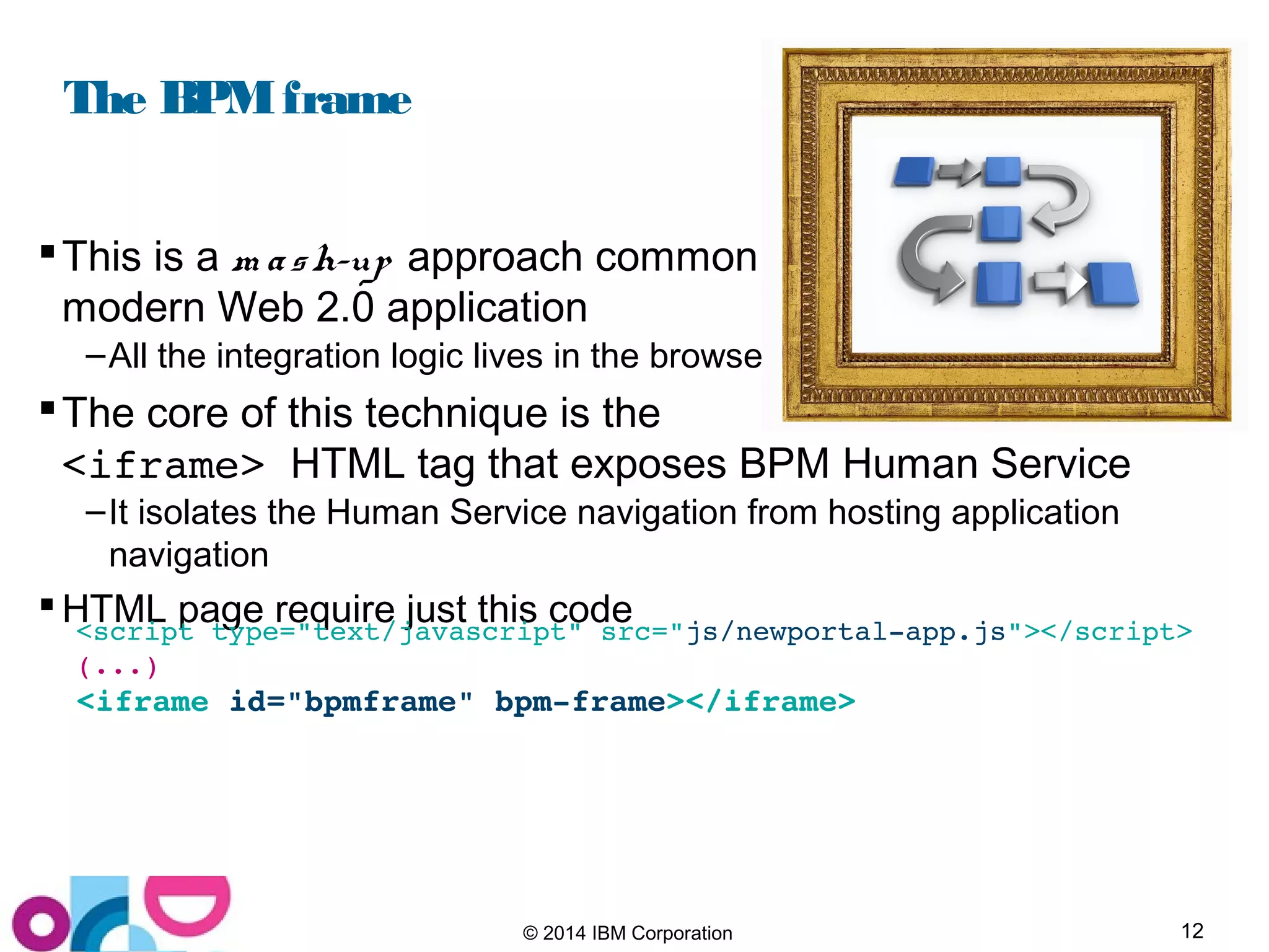 12© 2014 IBM Corporation
The BPMframe
This is a m ash-up approach common in
modern Web 2.0 application
–All the integration logic lives in the browser
The core of this technique is the
<iframe> HTML tag that exposes BPM Human Service
–It isolates the Human Service navigation from hosting application
navigation
 HTML page require just this code<script type="text/javascript" src="js/newportal­app.js"></script>
(...)
<iframe id="bpmframe" bpm­frame></iframe>
 