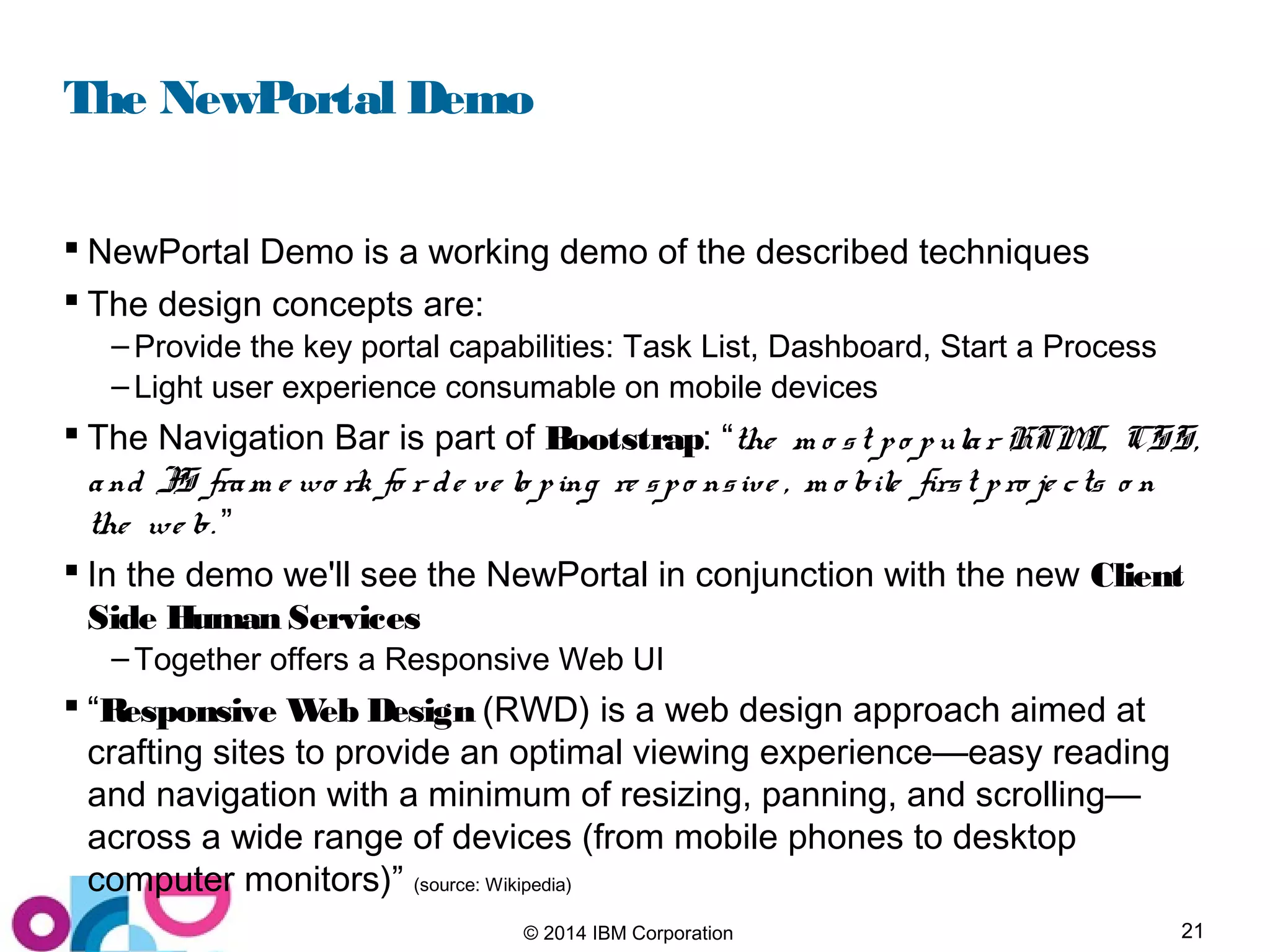 21© 2014 IBM Corporation
The NewPortal Demo
 NewPortal Demo is a working demo of the described techniques
 The design concepts are:
– Provide the key portal capabilities: Task List, Dashboard, Start a Process
– Light user experience consumable on mobile devices
 The Navigation Bar is part of Bootstrap: “the m o st po pular HTML, CSS,
and JS fram e wo rk fo r de ve lo ping re spo nsive , m o bile first pro je cts o n
the we b. ”
 In the demo we'll see the NewPortal in conjunction with the new Client
Side Human Services
– Together offers a Responsive Web UI
 “Responsive Web Design (RWD) is a web design approach aimed at
crafting sites to provide an optimal viewing experience—easy reading
and navigation with a minimum of resizing, panning, and scrolling—
across a wide range of devices (from mobile phones to desktop
computer monitors)” (source: Wikipedia)
 