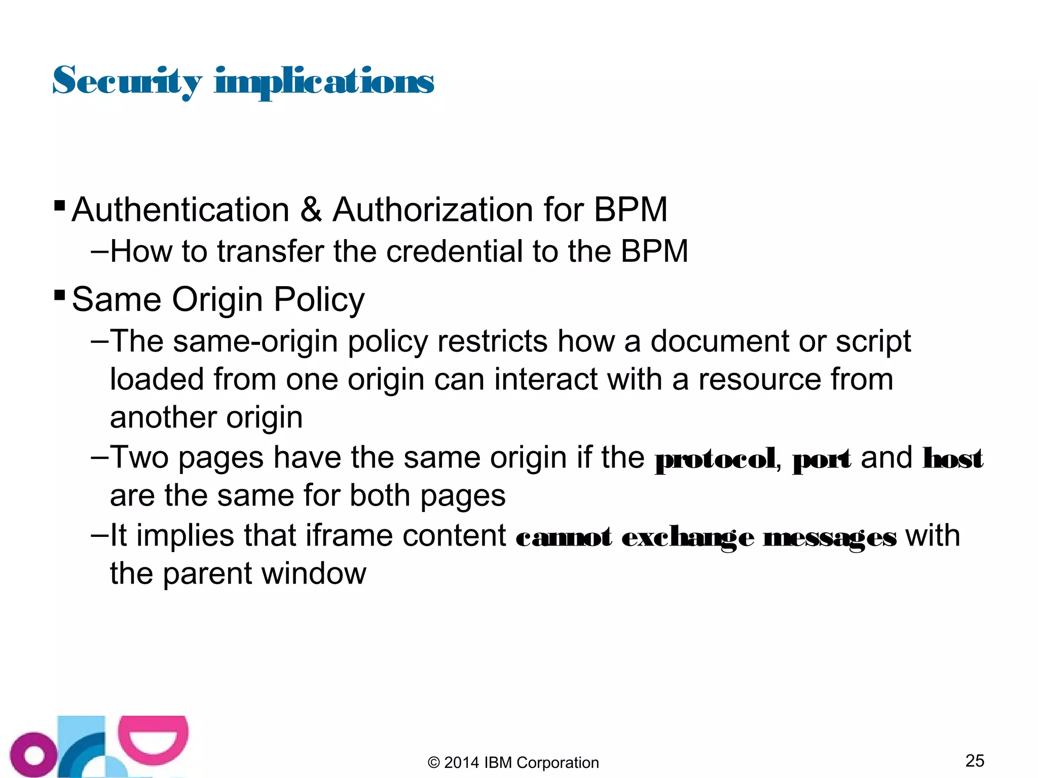 25© 2014 IBM Corporation
Security implications
Authentication & Authorization for BPM
–How to transfer the credential to the BPM
Same Origin Policy
–The same-origin policy restricts how a document or script
loaded from one origin can interact with a resource from
another origin
–Two pages have the same origin if the protocol, port and host
are the same for both pages
–It implies that iframe content cannot exchange messages with
the parent window
 