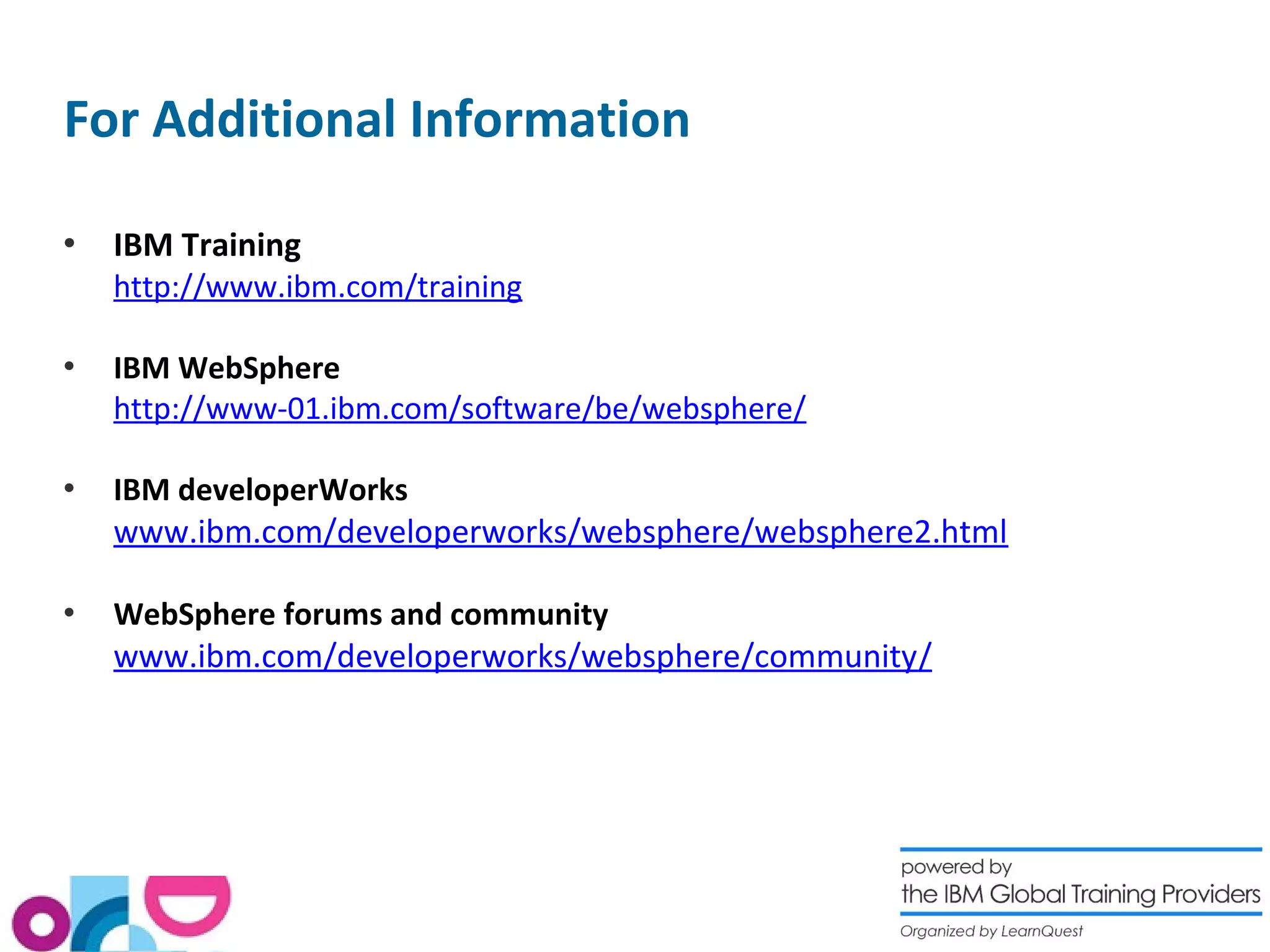 For Additional Information
 IBM Training
http://www.ibm.com/training
 IBM WebSphere
http://www-01.ibm.com/software/be/websphere/
 IBM developerWorks
www.ibm.com/developerworks/websphere/websphere2.html
 WebSphere forums and community
www.ibm.com/developerworks/websphere/community/
 