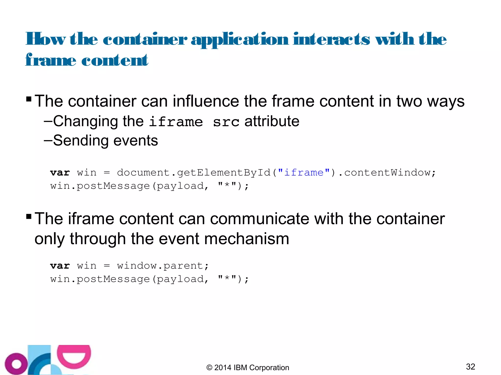 32© 2014 IBM Corporation
How the containerapplication interacts with the
frame content
The container can influence the frame content in two ways
–Changing the iframe src attribute
–Sending events
The iframe content can communicate with the container
only through the event mechanism
var win = document.getElementById("iframe").contentWindow;
win.postMessage(payload, "*");
var win = window.parent;
win.postMessage(payload, "*");
 