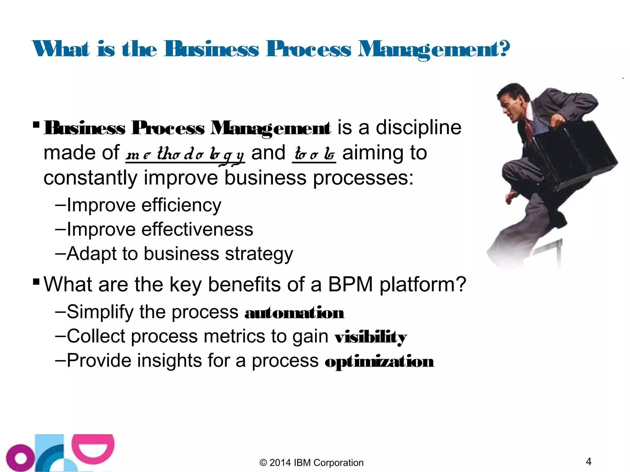 4© 2014 IBM Corporation
What is the Business Process Management?
Business Process Management is a discipline
made of m e tho do lo g y and to o ls aiming to
constantly improve business processes:
–Improve efficiency
–Improve effectiveness
–Adapt to business strategy
What are the key benefits of a BPM platform?
–Simplify the process automation
–Collect process metrics to gain visibility
–Provide insights for a process optimization
 