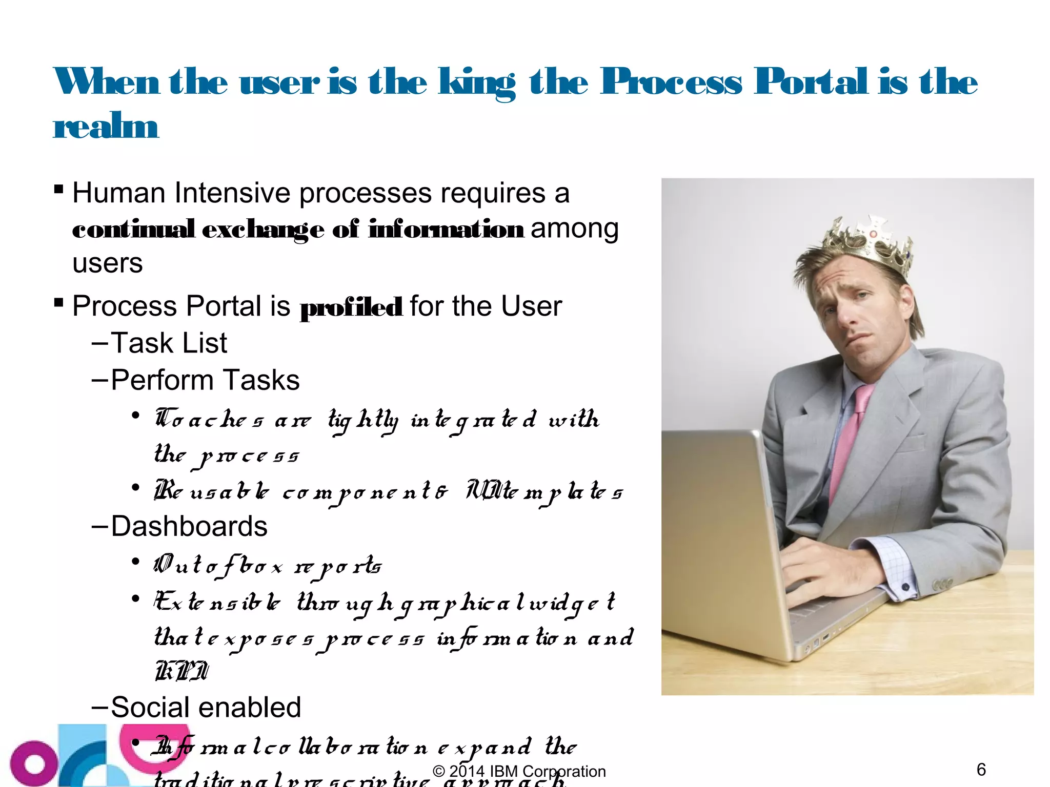6© 2014 IBM Corporation
When the useris the king the Process Portal is the
realm
 Human Intensive processes requires a
continual exchange of information among
users
 Process Portal is profiled for the User
–Task List
–Perform Tasks
• Co ache s are tig htly inte g rate d with
the pro ce ss
• Re usable co m po ne nt & UIte m plate s
–Dashboards
• O ut o f bo x re po rts
• Exte nsible thro ug h g raphicalwidg e t
that e xpo se s pro ce ss info rm atio n and
KPI
–Social enabled
• Info rm alco llabo ratio n e xpand the
 