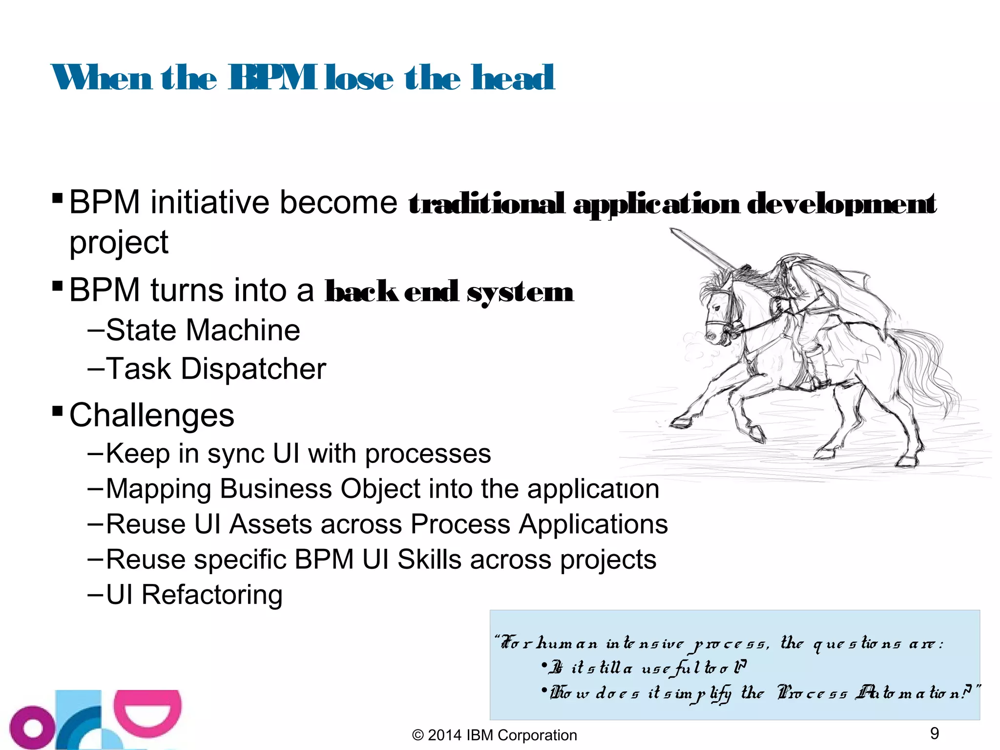 9© 2014 IBM Corporation
When the BPMlose the head
BPM initiative become traditional application development
project
BPM turns into a backend system
–State Machine
–Task Dispatcher
Challenges
–Keep in sync UI with processes
–Mapping Business Object into the application
–Reuse UI Assets across Process Applications
–Reuse specific BPM UI Skills across projects
–UI Refactoring
“Fo r hum an inte nsive pro ce ss, the q ue stio ns are :
•Is it stilla use fulto o l?
•Ho w do e s it sim plify the Pro ce ss Auto m atio n? ”
 
