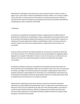 Publicidad en la radio llega a miles de personas y que se puede escuchar en todo el mundo, en
algunos casos, sobre todo en materia de publicidad de radio por satélite. Con la radio por satélite,
no hay cómo decir a muchas personas el mensaje de una empresa puede alcanzar. Además, la
radio del Internet ofrece otra audiencia para aprovechar de la lista de los beneficios derivados de
la publicidad por radio es realmente interminable.



3. Beneficios



Las empresas, los propietarios de pequeñas empresas, organizaciones de caridad y todos los
beneficios de la utilización de la publicidad por radio. La publicidad por radio puede alertar acerca
de las distintas comunidades de negocios de productos o servicios o puede alertar a la gente a la
existencia de la propia organización. Además, la publicidad por radio es una buena manera de
enseñar a la gente acerca de lo que la propia empresa u organización tiene que ofrecer a la
comunidad.



Empresas: Muchas estaciones de radio desempeñar los anuncios de las empresas de radio cada
hora. Basta con pensar en los millones de personas a que se había llegado con pegadizos jingles y
logotipos de la compañía. Publicidad en la radio se crean de tal manera que no sólo atraen a los
oyentes, pero hacen una empresa de productos y servicios memorable para los posibles
consumidores.



Las Pequeñas y Medianas Empresas: El propietario de la pequeña empresa puede obtener los
mismos beneficios de la publicidad por radio como las empresas hacen. Para crear una mayor base
de clientes, para llegar a los clientes previamente inaccesibles, la publicidad por radio ofrece el
pequeño empresario la oportunidad de ser reconocidos. Así, la publicidad por radio permite que
los propietarios de pequeñas empresas la oportunidad de obtener una ventaja sobre todos los de
la competencia que se enfrentan en su mercado en particular.



Organizaciones: Organizaciones que buscan obtener su presencia reconocida ciertamente
aprovechan las oportunidades de la publicidad por radio. Las organizaciones de beneficencia con
frecuencia usan los anuncios publicitarios de radio para enviar mensajes públicos, para elevar la
conciencia y para solicitar donaciones. Además, las organizaciones privadas que buscan para
anunciar eventos especiales o la recaudación de fondos, también frecuentan las ondas de radio
para ganar la atención de cada oyente.
 