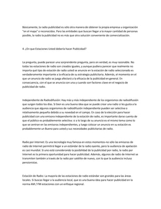 Básicamente, la radio publicidad es sólo otra manera de obtener la propia empresa u organización
"en el mapa" o reconocidos. Para las entidades que buscan llegar a la mayor cantidad de personas
posible, la radio la publicidad no es más que otra solución conveniente de comercialización.



4. ¿En que Estaciones Usted debería hacer Publicidad?



La pregunta, puede parecer una sorprendente pregunta, pero en verdad, es muy razonable. No
todas las estaciones de radio son creados iguales, y aunque pudiera parecer que realmente no
importa qué tipo de estación de radio usted se anuncie en la estación de radio seleccionado es
verdaderamente importante a la eficacia de su estrategia publicitaria. Además, el momento en el
que un anuncio de radio se juega afectará a la eficacia de la publicidad en general. En
consecuencia, con el que se anuncia con una y cuando son factores clave en el negocio de
publicidad de radio.



Independiente de Radiodifusión: Hay más y más independiente de los organismos de radiodifusión
que surgen todos los días. Si bien es una buena idea que se puede crear una radio si les gusta a la
audiencia que algunos organismos de radiodifusión independiente pueden ser selectiva o
relativamente pequeña debido a su novedad en el campo. En caso de la elección para hacer
publicidad con una emisora independiente de la estación de radio, es importante darse cuenta de
que el público es probablemente selectiva: si a lo largo de su anuncio es el mismo tema como lo
que se centran en las emisoras independientes, y luego colocar un anuncio en su estación es
probablemente un Bueno para usted y sus necesidades publicitarias de radio.



Radio por Internet: Es una tecnología muy famosa en estos momentos-no sólo las emisoras de
radio de Internet permitirá llegar a un estándar de la radio oyente, pero la audiencia de apelación
es casi mundial. Si uno está considerando la posibilidad de la publicidad por radio, la radio por
Internet es la primera oportunidad para hacer publicidad. Además, algunos de radio de Internet se
transmiten también a través de la radio por satélite-de nuevo, con lo que la audiencia incluso
pensionistas.



Estación de Radio: La mayoría de las estaciones de radio estándar son grandes para las áreas
locales. Si buscas llegar a la audiencia local, que es una buena idea para hacer publicidad en la
norma AM / FM estaciones con un enfoque regional.
 