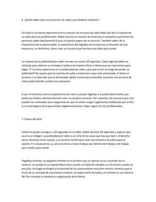 6. ¿Quién debe crear sus anuncios de radio y que debería contener?



Sin duda si no tienes experiencia en la creación de anuncios de radio debe salir de la creación de
su radio para los profesionales. Radio anuncio la creación de empresas y compañías que tienen las
personas saben exactamente lo que un oyente espera de un anuncio. También saben de la
importancia de la oportunidad, la importancia del logotipo de la empresa, el atractivo de una
empresa y, en definitiva, cómo crear un anuncio que funciona con éxito para usted.



La mayoría de la publicidad por radio ranuras son meros 30 segundos. Cada segundo debe ser
utilizado para obtener su mensaje al público de manera eficaz si desea que sus inversiones para
pagar. Si no tiene experiencia en la publicidad por radio, ¿por qué correr el riesgo de perder su
publicidad? No quiere que los oyentes de radio a sintonicen a que esté sintonizado. Si tiene un
anuncio o un aburrido que es demasiado rápido incluso para entender, escuchar una emisora de
radio podría decidir cambiar las estaciones.



Si por el contrario, tiene la experiencia de crear su propio logotipo y la publicidad creativa, por
todos los medios, siéntase libre de crear sus propios anuncios. Por supuesto, los anuncios que crea
pueden ser analizados para asegurarse de que no violan ningún reglamento establecido por la FCC.
Si no está seguro de lo que existen reglamentaciones, mejor seguir con los profesionales.



7. Claves del éxito



Usted no puede conseguir a 30 segundos en la radio, hablar durante 30 segundos y esperar que
ocurra un milagro. La publicidad por radio es un arte de las cosas que hay que decir, el derecho
veces necesitan tener acceso, y su anuncio tendrá que crear una memoria duradera para el
oyente. En consecuencia, su anuncio tiene un duro trabajo por delante de trabajo y de trabajo
para usted y para usted.



Pegadizo tintineo: un pegadizo tintineo es lo primero que un oyente se va a recordar de un
anuncio. La verdad es un oyente Mayo tono cuando se habla de melodía y en la música cuando se
escucha. Un jingle se dirigirá a la voluntad de los consumidores escuchar música, mientras que el
envío de su mensaje de una manera creativa. La mayor parte de todos, un tintineo es una manera
fácil de recordar tu empresa u organización de la oferta.
 