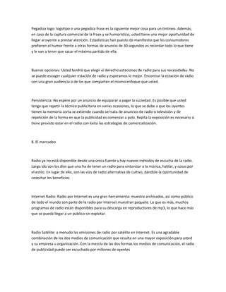 Pegadiza logo: logotipo o una pegadiza frase es la siguiente mejor cosa para un tintineo. Además,
en caso de la captura comercial de la frase y se humorístico, usted tiene una mejor oportunidad de
llegar al oyente a prestar atención. Estadísticas han puesto de manifiesto que los consumidores
prefieren el humor frente a otras formas de anuncio de 30 segundos es recordar todo lo que tiene
y le van a tener que sacar el máximo partido de ella.



Buenas opciones: Usted tendrá que elegir el derecho estaciones de radio para sus necesidades. No
se puede escoger cualquier estación de radio y esperamos lo mejor. Encontrar la estación de radio
con una gran audiencia o de los que comparten el mismo enfoque que usted.



Persistencia: No espere por un anuncio de equiparar a pagar la suciedad. Es posible que usted
tenga que repetir la técnica publicitaria en varias ocasiones, lo que se debe a que los oyentes
tienen la memoria corta se extiende cuando se trata de anuncios de radio o televisión y de
repetición de la forma en que la publicidad es comenzar a palo. Repita la exposición es necesario si
tiene previsto estar en el radio con éxito las estrategias de comercialización.



8. El mercadeo



Radio ya no está disponible desde una única fuente y hay nuevos métodos de escucha de la radio.
Largo ido son los días que uno ha de tener un radio para sintonizar a la música, hablar, y cosas por
el estilo. En lugar de ello, son las vías de radio alternativa de cultivo, dándole la oportunidad de
cosechar los beneficios



Internet Radio: Radio por Internet es una gran herramienta: muestra archivados, así como público
de todo el mundo son parte de la radio por Internet muestran paquete. Lo que es más, muchos
programas de radio están disponibles para su descarga en reproductores de mp3, lo que hace más
que se pueda llegar a un público sin explotar.



Radio Satélite: a menudo las emisiones de radio por satélite en Internet. Es una agradable
combinación de los dos medios de comunicación que resulta en una mayor exposición para usted
y su empresa u organización. Con la mezcla de las dos formas los medios de comunicación, el radio
de publicidad puede ser escuchado por millones de oyentes
 