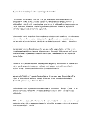 9. Alternativas para complementar sus estrategias de mercadeo



Cada empresa u organización tiene que saber que debe basarse en más de una forma de
publicidad. De hecho, las más utilizadas técnicas de publicidad, mejor. En conjunción con la
publicidad por radio, la gente necesita utilizar otras formas de publicidad como de mercadeo por
correo electrónico, periódicos, folletos, tarjetas de visita, anuncios en revistas, la publicidad
televisiva y la publicidad de Internet o página web.



Mercadeo por correo electrónico: campañas de mercadeo por correo electrónico han demostrado
ser muy exitosos de las empresas o las organizaciones pueden crear una base de datos de
mercadeo por correo electrónico y mantenerse en contacto con clientes actuales y potenciales.



Mercadeo por Internet: Creación de un sitio web que explica los productos o servicios es otra
forma innovadora de llegar a la gente. Si logran obtener el sitio web debidamente clasificado en
los motores de búsqueda no es realmente su límite con la cantidad de tráfico de un sitio web
puede dibujar.



Tarjetas de Visita: tarjetas contienen el logotipo de su empresa y la información de contacto de la
mano. Cuando un cliente necesita sus productos o servicios son susceptibles de utilizar la
información para comunicarnos con usted en lugar de un competidor.



Mercadeo de Periódicos: Periódicos han ampliado su alcance para llegar al mundo Web. Si se
coloca un anuncio en un periódico, puede ir mucho más allá del alcance regional de ese
documento y atraer nuevos clientes o clientes.



Televisión mercadeo: Algunos consumidores se hace un llamamiento a la mayor facilidad con las
aplicaciones visuales. Con ese fin, comerciales de televisión puede servir a sus necesidades
publicitarias.



Tablones: No se olvide de utilizar los tablones de la comunidad en los comercios locales en su área.
Muchas personas hacen una parada en cajas en la comunidad juntas para mantenerse al tanto de
los nuevos productos o servicios.
 