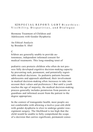 S23S P E C I A L R E P O R T: L G B T B i o e t h i c s :
V i s i b i l i t y, D i s p a r i t i e s , a n d D i a l o g u e
Hormone Treatment of Children and
Adolescents with Gender Dysphoria:
An Ethical Analysis
by Brendan S. Abel
C
hildren are generally unable to provide au-
tonomous, independent informed consent for
medical treatments. This long-standing tenet of
pediatric care protects children who often do not pos-
sess fully developed cognitive decision-making capacity
by preventing rash, permanent, and potentially regret-
table medical decisions. As pediatric patients become
adolescents and approach adulthood, their involvement
in medical decision-making often increases to take into
account their values and preferences.1 But until a youth
reaches the age of majority, the medical decision-making
process generally includes permission from parents or
guardians and informed assent from the patient to the
degree appropriate.
In the context of transgender health, most people are
not comfortable with allowing a twelve-year-old child
with gender dysphoria to elect to undergo gender reas-
signment surgery. The likelihood is too high that the
child would be unable to fully comprehend the scope
of a decision that carries significant, permanent conse-
 