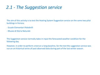 The aim of this activity is to test the Heating System Suggestion service on the same two pilot
buildings in Ferrara:
- Scuole Elementari Poledrelli
- Museo di Storia Naturale
The Suggestion service normally takes in input the forecasted weather condition for the
following day.
However, in order to perform a test on a long baseline, for the test the suggestion service was
run on an historical series of past observed data during part of the last winter season.
2.1 - The Suggestion service
 