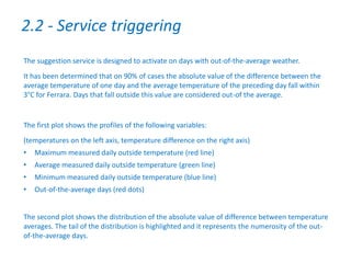 The suggestion service is designed to activate on days with out-of-the-average weather.
It has been determined that on 90% of cases the absolute value of the difference between the
average temperature of one day and the average temperature of the preceding day fall within
3°C for Ferrara. Days that fall outside this value are considered out-of the average.
The first plot shows the profiles of the following variables:
(temperatures on the left axis, temperature difference on the right axis)
• Maximum measured daily outside temperature (red line)
• Average measured daily outside temperature (green line)
• Minimum measured daily outside temperature (blue line)
• Out-of-the-average days (red dots)
The second plot shows the distribution of the absolute value of difference between temperature
averages. The tail of the distribution is highlighted and it represents the numerosity of the out-
of-the-average days.
2.2 - Service triggering
 