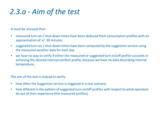 It must be stressed that:
• measured turn-on / shut-down times have been deduced from consumption profiles with an
approximation of +/- 30 minutes
• suggested turn-on / shut-down times have been computed by the suggestion service using
the measured weather data for each day
• we have no way to verify if either the measured or suggested turn on/off profile succeeds in
achieving the desired internal comfort profile, because we have no data describing internal
temperature.
The aim of the test is instead to verify:
• how often the Suggestion service is triggered in a real scenario
• how different is the pattern of suggested turn on/off profiles with respect to what operators
do out of their experience (the measured profiles)
2.3.a - Aim of the test
 