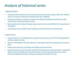 Suggested actions:
• Compare weather data for Ferrara coming from Sensor DB with original data from ARPA to
verify if unrealistic temperature profiles derive from ingestion.
• Comparison between energy consumption for different buildings should be done after
normalization with total heated surface.
• Normalization with respect to degree days should also be used if different time periods are
considered.
• Correlations of consumption with irradiation and wind should be also evaluated.
Suggested test:
• keep heating on in the weekend for a couple of weeks, then turn it off in the weekends for
another couple of weeks.
• do this in two different periods of Winter, at the beginning of the heating season and at its
peak.
• perform the same test in buildings with different thermal inertia
• evaluate the seasonal consumption profile of the building to understand how it responds to
thermal inertia and different seasonal condition and ultimately evaluate when is more
efficient to keep the heating on during the weekends and when it is not.
Analysis of historical series
 