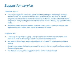 Suggested actions:
• Accuracy of Suggestion service will greatly benefit by adding the modelling of building's
thermal inertia. This is visible in the unrealistic relation between the series of external
temperatures and estimated internal temperatures that shows how the estimated internal
temperature is only reacting to external temperatures and not showing any signs of thermal
inertia.
• Test/validation will be more thorough if data on daily occupancy could be collected: daily
registries of school canteen users should be asked to the school.
Suggested test:
• a campaign of high-frequency (e.g. 1 hour) indoor temperature measurement has been
planned on 2015-2016 heating season for Scuole Elementari Poledrelli.
• two week-long campaigns: beginning of November; 3rd week of December or 2 week of
January;
• during the campaigns the heating system will be set with the turn on/off profiles provided by
the suggestion service.
• The absolute accuracy of the Suggestion service can be finally evaluated.
Suggestion service
 