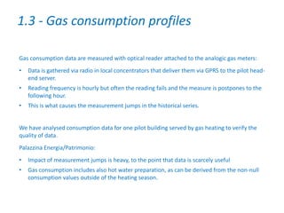 Gas consumption data are measured with optical reader attached to the analogic gas meters:
• Data is gathered via radio in local concentrators that deliver them via GPRS to the pilot head-
end server.
• Reading frequency is hourly but often the reading fails and the measure is postpones to the
following hour.
• This is what causes the measurement jumps in the historical series.
We have analysed consumption data for one pilot building served by gas heating to verify the
quality of data.
Palazzina Energia/Patrimonio:
• Impact of measurement jumps is heavy, to the point that data is scarcely useful
• Gas consumption includes also hot water preparation, as can be derived from the non-null
consumption values outside of the heating season.
1.3 - Gas consumption profiles
 