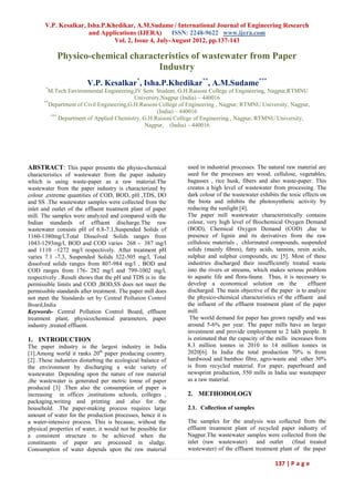 V.P. Kesalkar, Isha.P.Khedikar, A.M.Sudame / International Journal of Engineering Research
                      and Applications (IJERA)       ISSN: 2248-9622 www.ijera.com
                               Vol. 2, Issue 4, July-August 2012, pp.137-143

            Physico-chemical characteristics of wastewater from Paper
                                    Industry
                        V.P. Kesalkar*, Isha.P.Khedikar**, A.M.Sudame***
       *
        M.Tech Environmental Engineering,IV Sem Student, G.H.Raisoni College of Engineering, Nagpur,RTMNU
                                           University,Nagpur (India) – 440016
      **
         Department of Civil Engineering,G.H.Raisoni College of Engineering , Nagpur, RTMNU University, Nagpur,
                                                    (India) – 440016
          ***
              Department of Applied Chemistry, G.H.Raisoni College of Engineering , Nagpur, RTMNU University,
                                                Nagpur, (India) – 440016




ABSTRACT: This paper presents the physio-chemical             used in industrial processes. The natural raw material are
characteristics of wastewater from the paper industry         used for the processes are wood, cellulose, vegetables,
which is using waste-paper as a raw material.The              bagasses , rice husk, fibers and also waste-paper. This
wastewater from the paper industry is characterized by        creates a high level of wastewater from processing. The
colour ,extreme quantities of COD, BOD, pH ,TDS, DO           dark colour of the wastewater exhibits the toxic effects on
and SS .The wastewater samples were collected from the        the biota and inhibits the photosynthetic activity by
inlet and outlet of the effluent treatment plant of paper     reducing the sunlight [4].
mill. The samples were analyzed and compared with the         The paper mill wastewater characteristically contains
Indian standards of effluent discharge.The raw                colour, very high level of Biochemical Oxygen Demand
wastewater consists pH of 6.8-7.1,Suspended Solids of         (BOD), Chemical Oxygen Demand (COD) ,due to
1160-1380mg/l,Total Dissolved Solids ranges from              presence of lignin and its derivatives from the raw
1043-1293mg/l, BOD and COD varies 268 - 387 mg/l              cellulosic materials , chlorinated compounds, suspended
and 1110 –1272 mg/l respectively. After treatment pH          solids (mainly fibres), fatty acids, tannins, resin acids,
varies 7.1 -7.3, Suspended Solids 322-505 mg/l, Total         sulphur and sulphur compounds, etc [5]. Most of these
dissolved solids ranges from 807-984 mg/l , BOD and           industries discharged their insufficiently treated waste
COD ranges from 176- 282 mg/l and 799-1002 mg/l,              into the rivers or streams, which makes serious problem
respectively . Result shows that the pH and TDS is in the     to aquatic life and flora-fauna. Thus, it is necessary to
permissible limits and COD ,BOD,SS does not meet the          develop a economical solution on the               effluent
permissible standards after treatment. The paper mill does    discharged. The main objective of the paper is to analyze
not meet the Standards set by Central Pollution Control       the physico-chemical characteristics of the effluent and
Board,India                                                   the influent of the effluent treatment plant of the paper
Keywords- Central Pollution Control Board, effluent           mill.
treatment plant, physicochemical parameters, paper             The world demand for paper has grown rapidly and was
industry ,treated effluent.                                   around 5-6% per year. The paper mills have an larger
                                                              investment and provide employment to 2 lakh people. It
1. INTRODUCTION                                               is estimated that the capacity of the mills increases from
The paper industry is the largest industry in India           8.3 million tonnes in 2010 to 14 million tonnes in
[1].Among world it ranks 20th paper producing country.        2020[6]. In India the total production 70% is from
[2] .These industries disturbing the ecological balance of    hardwood and bamboo fibre, agro-waste and other 30%
the environment by discharging a wide variety of              is from recycled material. For paper, paperboard and
wastewater. Depending upon the nature of raw material         newsprint production, 550 mills in India use wastepaper
,the wastewater is generated per metric tonne of paper        as a raw material.
produced [3] .Then also the consumption of paper is
increasing in offices ,institutions schools, colleges ,       2. METHODOLOGY
packaging,writing and printing and also for the
household. .The paper-making process requires large           2.1. Collection of samples
amount of water for the production processes, hence it is
a water-intensive process. This is because, without the       The samples for the analysis was collected from the
physical properties of water, it would not be possible for    effluent treatment plant of recycled paper industry of
a consistent structure to be achieved when the                Nagpur.The wastewater samples were collected from the
constituents of paper are processed in sludge.                inlet (raw wastewater)      and outlet     (final treated
Consumption of water depends upon the raw material            wastewater) of the effluent treatment plant of the paper

                                                                                                   137 | P a g e
 