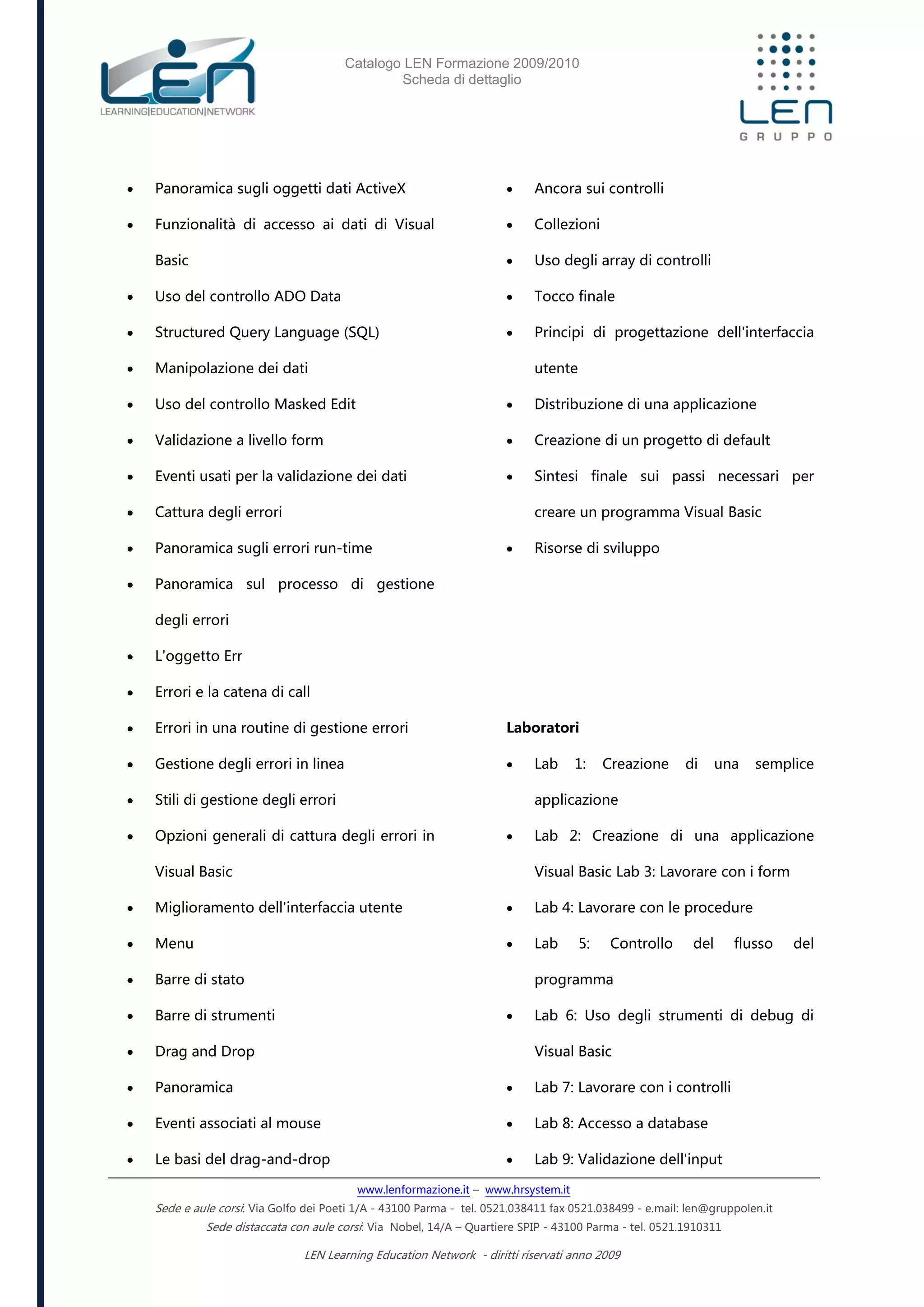 Catalogo LEN Formazione 2009/2010
Scheda di dettaglio
www.lenformazione.it – www.hrsystem.it
Sede e aule corsi: Via Golfo dei Poeti 1/A - 43100 Parma - tel. 0521.038411 fax 0521.038499 - e.mail: len@gruppolen.it
Sede distaccata con aule corsi: Via Nobel, 14/A – Quartiere SPIP - 43100 Parma - tel. 0521.1910311
LEN Learning Education Network - diritti riservati anno 2009
 Panoramica sugli oggetti dati ActiveX
 Funzionalità di accesso ai dati di Visual
Basic
 Uso del controllo ADO Data
 Structured Query Language (SQL)
 Manipolazione dei dati
 Uso del controllo Masked Edit
 Validazione a livello form
 Eventi usati per la validazione dei dati
 Cattura degli errori
 Panoramica sugli errori run-time
 Panoramica sul processo di gestione
degli errori
 L'oggetto Err
 Errori e la catena di call
 Errori in una routine di gestione errori
 Gestione degli errori in linea
 Stili di gestione degli errori
 Opzioni generali di cattura degli errori in
Visual Basic
 Miglioramento dell'interfaccia utente
 Menu
 Barre di stato
 Barre di strumenti
 Drag and Drop
 Panoramica
 Eventi associati al mouse
 Le basi del drag-and-drop
 Ancora sui controlli
 Collezioni
 Uso degli array di controlli
 Tocco finale
 Principi di progettazione dell'interfaccia
utente
 Distribuzione di una applicazione
 Creazione di un progetto di default
 Sintesi finale sui passi necessari per
creare un programma Visual Basic
 Risorse di sviluppo
Laboratori
 Lab 1: Creazione di una semplice
applicazione
 Lab 2: Creazione di una applicazione
Visual Basic Lab 3: Lavorare con i form
 Lab 4: Lavorare con le procedure
 Lab 5: Controllo del flusso del
programma
 Lab 6: Uso degli strumenti di debug di
Visual Basic
 Lab 7: Lavorare con i controlli
 Lab 8: Accesso a database
 Lab 9: Validazione dell'input
 