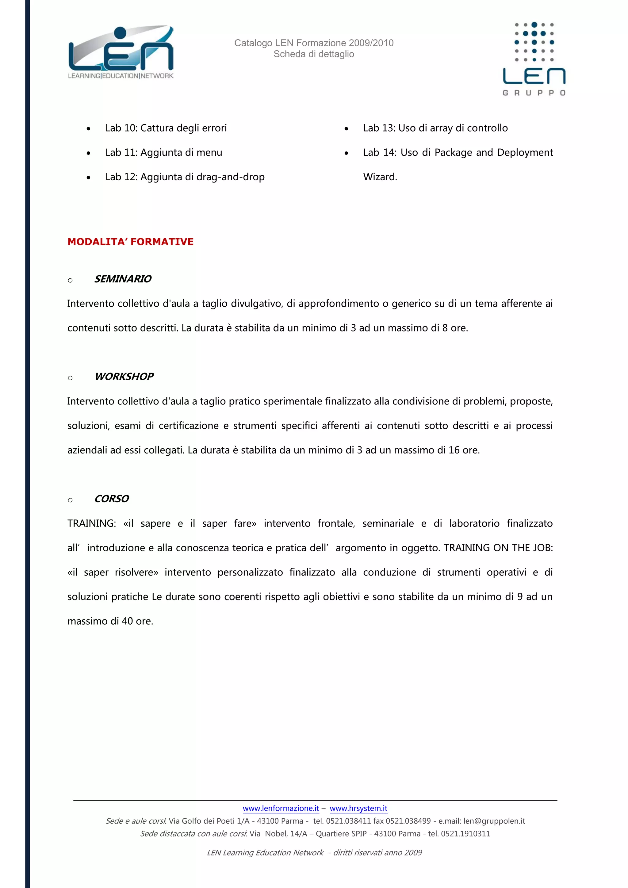 Catalogo LEN Formazione 2009/2010
Scheda di dettaglio
www.lenformazione.it – www.hrsystem.it
Sede e aule corsi: Via Golfo dei Poeti 1/A - 43100 Parma - tel. 0521.038411 fax 0521.038499 - e.mail: len@gruppolen.it
Sede distaccata con aule corsi: Via Nobel, 14/A – Quartiere SPIP - 43100 Parma - tel. 0521.1910311
LEN Learning Education Network - diritti riservati anno 2009
 Lab 10: Cattura degli errori
 Lab 11: Aggiunta di menu
 Lab 12: Aggiunta di drag-and-drop
 Lab 13: Uso di array di controllo
 Lab 14: Uso di Package and Deployment
Wizard.
MODALITA’ FORMATIVE
o SEMINARIO
Intervento collettivo d'aula a taglio divulgativo, di approfondimento o generico su di un tema afferente ai
contenuti sotto descritti. La durata è stabilita da un minimo di 3 ad un massimo di 8 ore.
o WORKSHOP
Intervento collettivo d'aula a taglio pratico sperimentale finalizzato alla condivisione di problemi, proposte,
soluzioni, esami di certificazione e strumenti specifici afferenti ai contenuti sotto descritti e ai processi
aziendali ad essi collegati. La durata è stabilita da un minimo di 3 ad un massimo di 16 ore.
o CORSO
TRAINING: «il sapere e il saper fare» intervento frontale, seminariale e di laboratorio finalizzato
all’introduzione e alla conoscenza teorica e pratica dell’argomento in oggetto. TRAINING ON THE JOB:
«il saper risolvere» intervento personalizzato finalizzato alla conduzione di strumenti operativi e di
soluzioni pratiche Le durate sono coerenti rispetto agli obiettivi e sono stabilite da un minimo di 9 ad un
massimo di 40 ore.
 