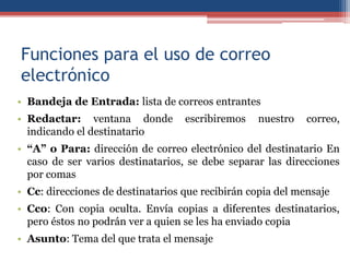Funciones para el uso de correo
electrónico
• Bandeja de Entrada: lista de correos entrantes
• Redactar: ventana donde escribiremos nuestro correo,
indicando el destinatario
• “A” o Para: dirección de correo electrónico del destinatario En
caso de ser varios destinatarios, se debe separar las direcciones
por comas
• Cc: direcciones de destinatarios que recibirán copia del mensaje
• Cco: Con copia oculta. Envía copias a diferentes destinatarios,
pero éstos no podrán ver a quien se les ha enviado copia
• Asunto: Tema del que trata el mensaje
 