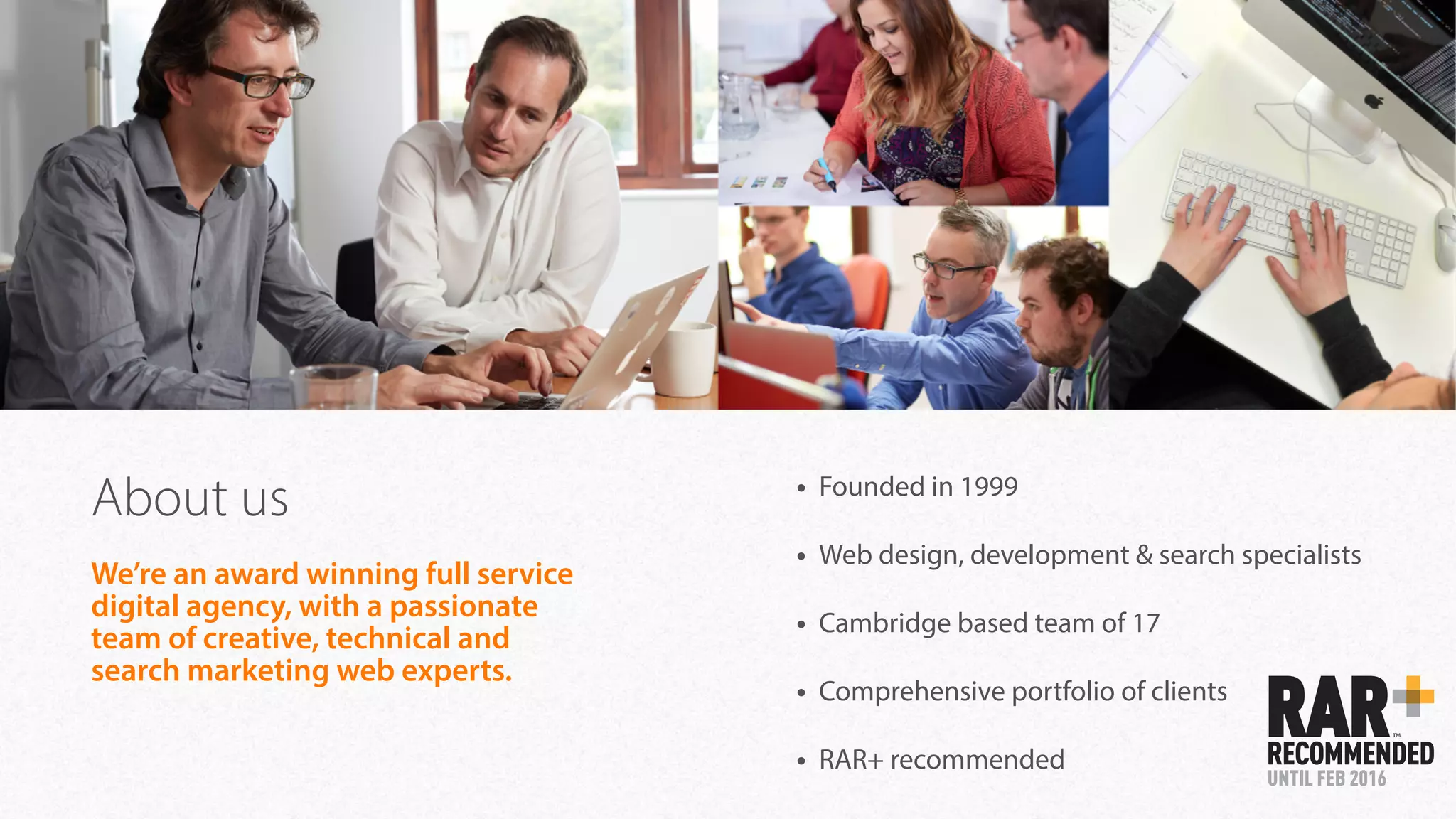 About us • Founded in 1999
• Web design, development & search specialists
• Cambridge based team of 17
• Comprehensive portfolio of clients
• RAR+ recommended
We’re an award winning full service
digital agency, with a passionate
team of creative, technical and
search marketing web experts.
 