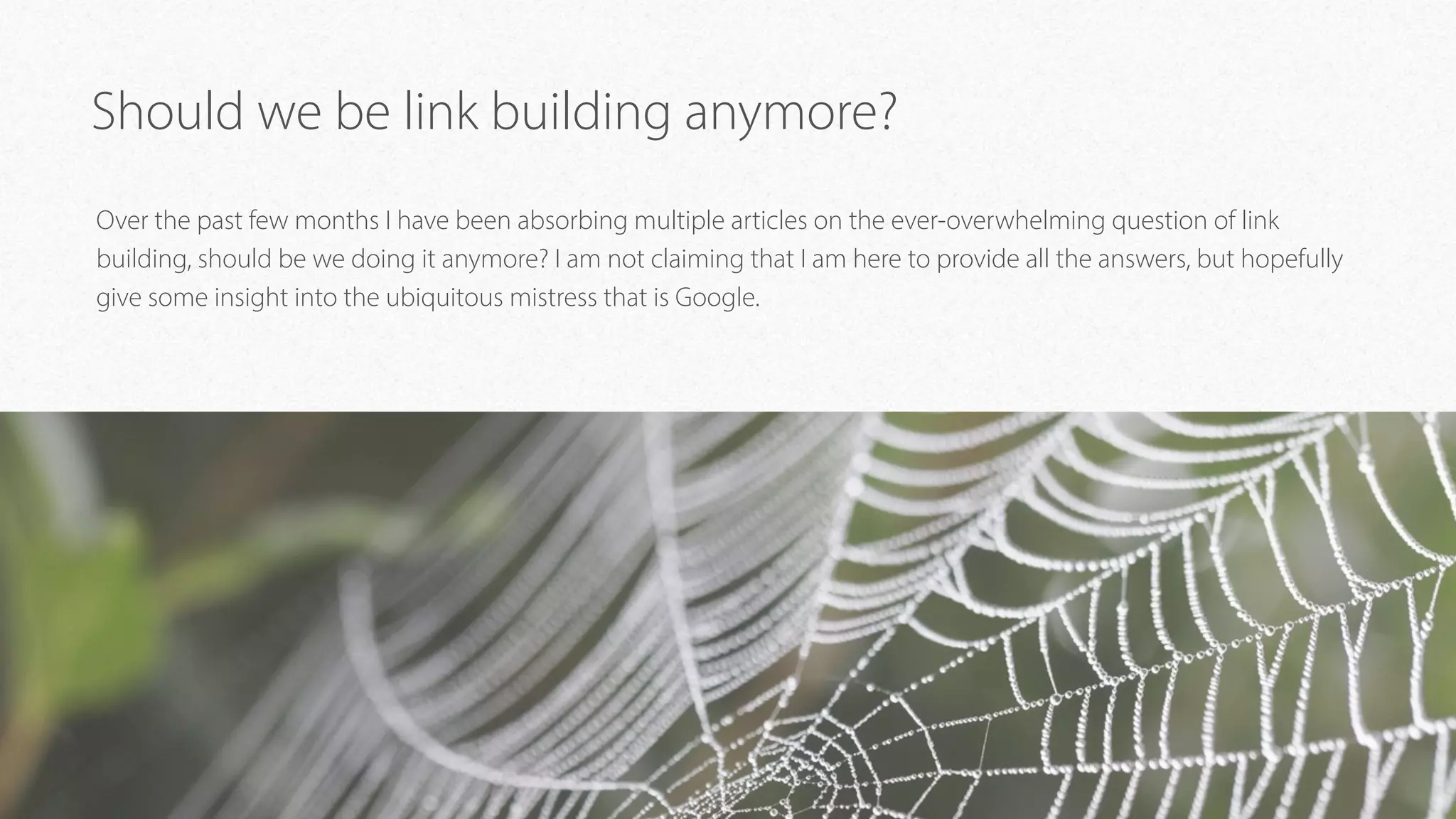 Should we be link building anymore?
Over the past few months I have been absorbing multiple articles on the ever-overwhelming question of link
building, should be we doing it anymore? I am not claiming that I am here to provide all the answers, but hopefully
give some insight into the ubiquitous mistress that is Google.
 