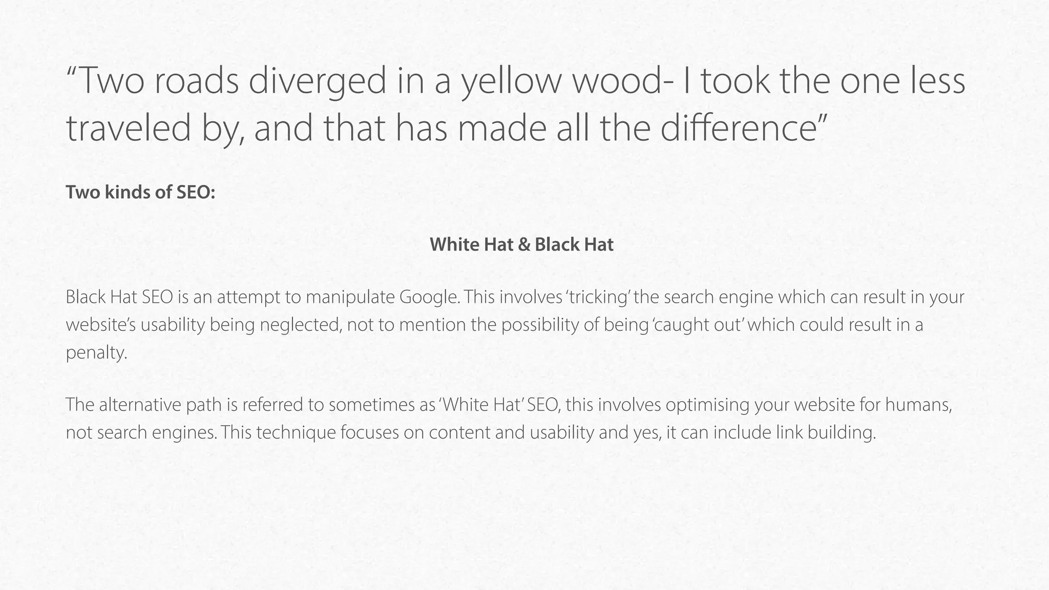 “Two roads diverged in a yellow wood- I took the one less
traveled by, and that has made all the diﬀerence”
Two kinds of SEO:
White Hat & Black Hat
Black Hat SEO is an attempt to manipulate Google. This involves‘tricking’the search engine which can result in your
website’s usability being neglected, not to mention the possibility of being‘caught out’which could result in a
penalty.
The alternative path is referred to sometimes as‘White Hat’SEO, this involves optimising your website for humans,
not search engines. This technique focuses on content and usability and yes, it can include link building.
 