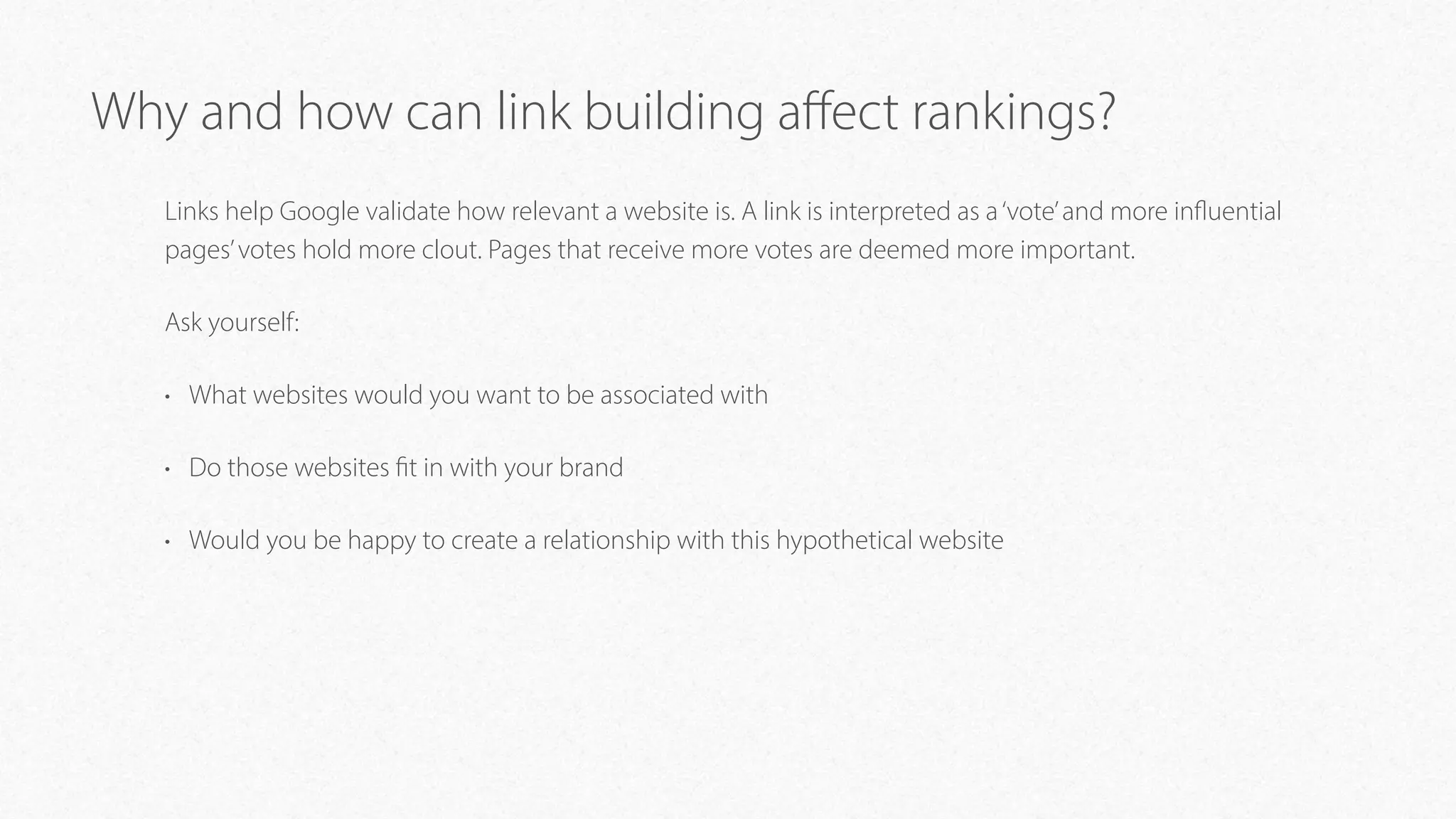 Why and how can link building aﬀect rankings?
Links help Google validate how relevant a website is. A link is interpreted as a‘vote’and more influential
pages’votes hold more clout. Pages that receive more votes are deemed more important.
Ask yourself:
• What websites would you want to be associated with
• Do those websites fit in with your brand
• Would you be happy to create a relationship with this hypothetical website
 