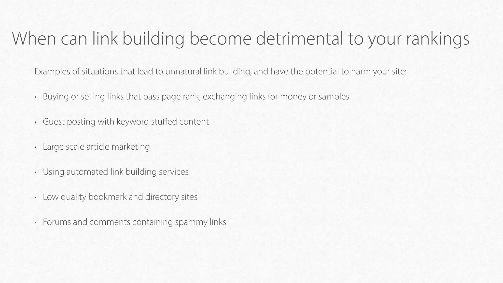When can link building become detrimental to your rankings
Examples of situations that lead to unnatural link building, and have the potential to harm your site:
• Buying or selling links that pass page rank, exchanging links for money or samples
• Guest posting with keyword stuﬀed content
• Large scale article marketing
• Using automated link building services
• Low quality bookmark and directory sites
• Forums and comments containing spammy links
 