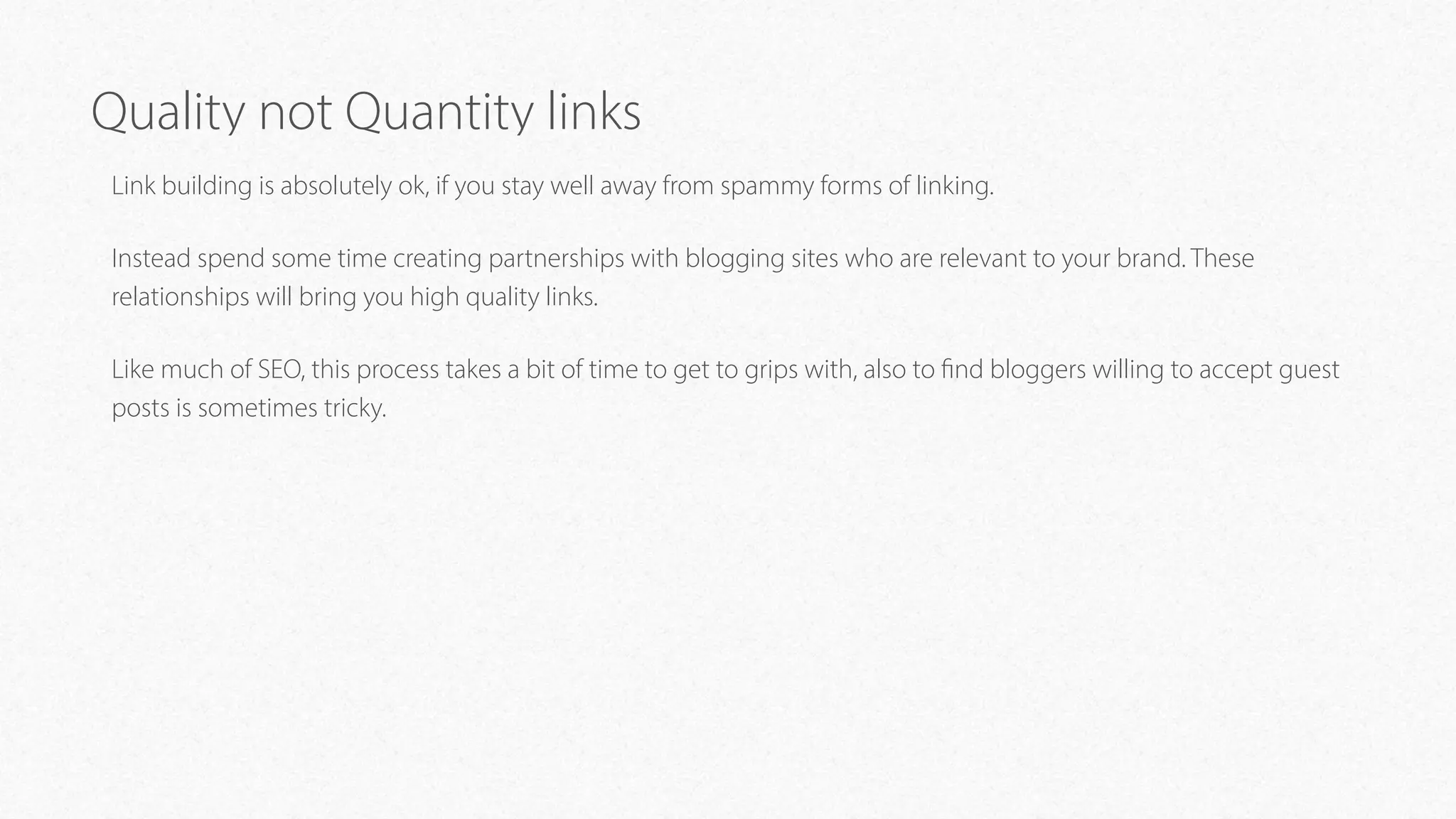 Quality not Quantity links
Link building is absolutely ok, if you stay well away from spammy forms of linking.
Instead spend some time creating partnerships with blogging sites who are relevant to your brand. These
relationships will bring you high quality links.
Like much of SEO, this process takes a bit of time to get to grips with, also to find bloggers willing to accept guest
posts is sometimes tricky.
 
