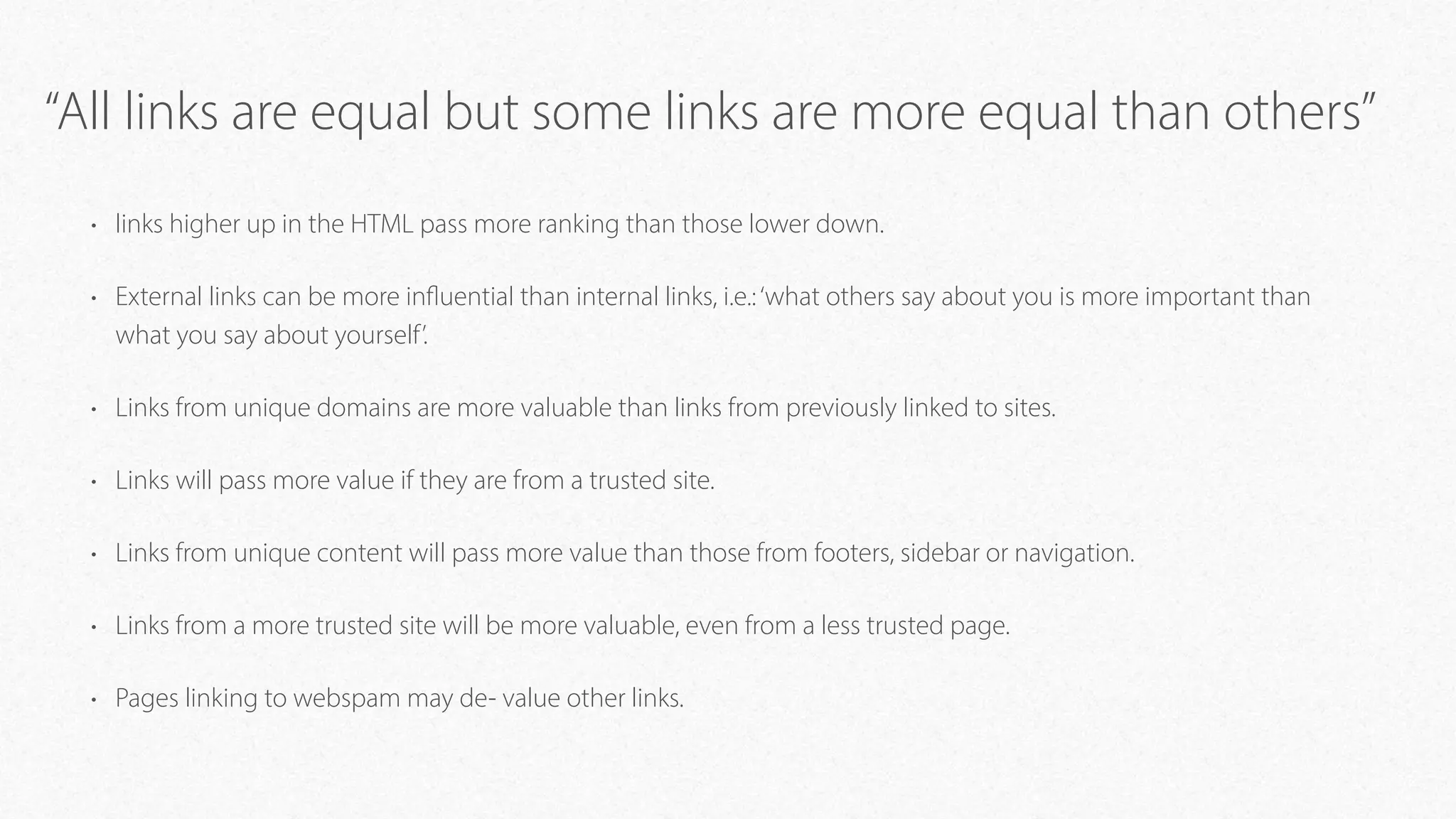 “All links are equal but some links are more equal than others”
• links higher up in the HTML pass more ranking than those lower down.
• External links can be more influential than internal links, i.e.:‘what others say about you is more important than
what you say about yourself’.
• Links from unique domains are more valuable than links from previously linked to sites.
• Links will pass more value if they are from a trusted site.
• Links from unique content will pass more value than those from footers, sidebar or navigation.
• Links from a more trusted site will be more valuable, even from a less trusted page.
• Pages linking to webspam may de- value other links.
 