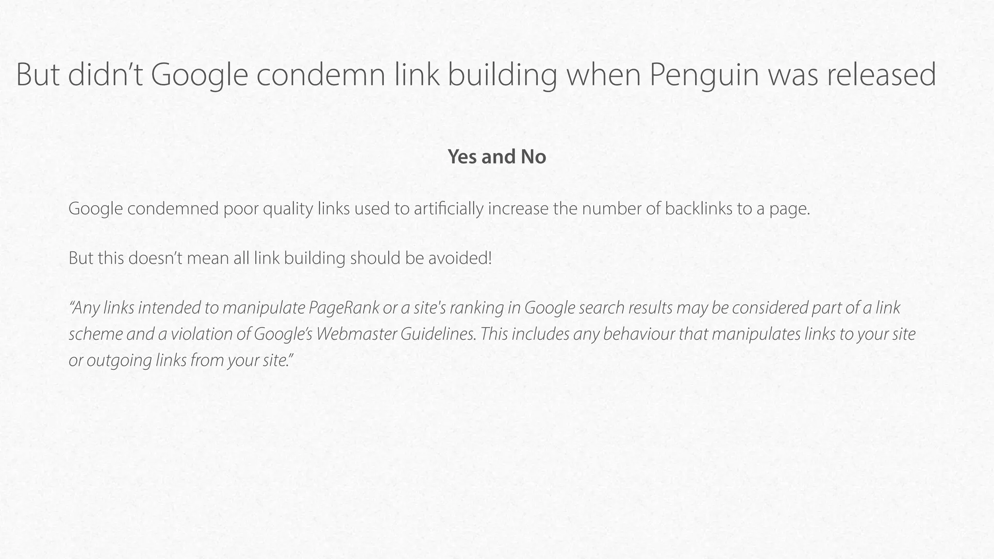 But didn’t Google condemn link building when Penguin was released
Yes and No
Google condemned poor quality links used to artificially increase the number of backlinks to a page.
But this doesn’t mean all link building should be avoided!
“Any links intended to manipulate PageRank or a site's ranking in Google search results may be considered part of a link
scheme and a violation of Google’s Webmaster Guidelines. This includes any behaviour that manipulates links to your site
or outgoing links from your site.”
 