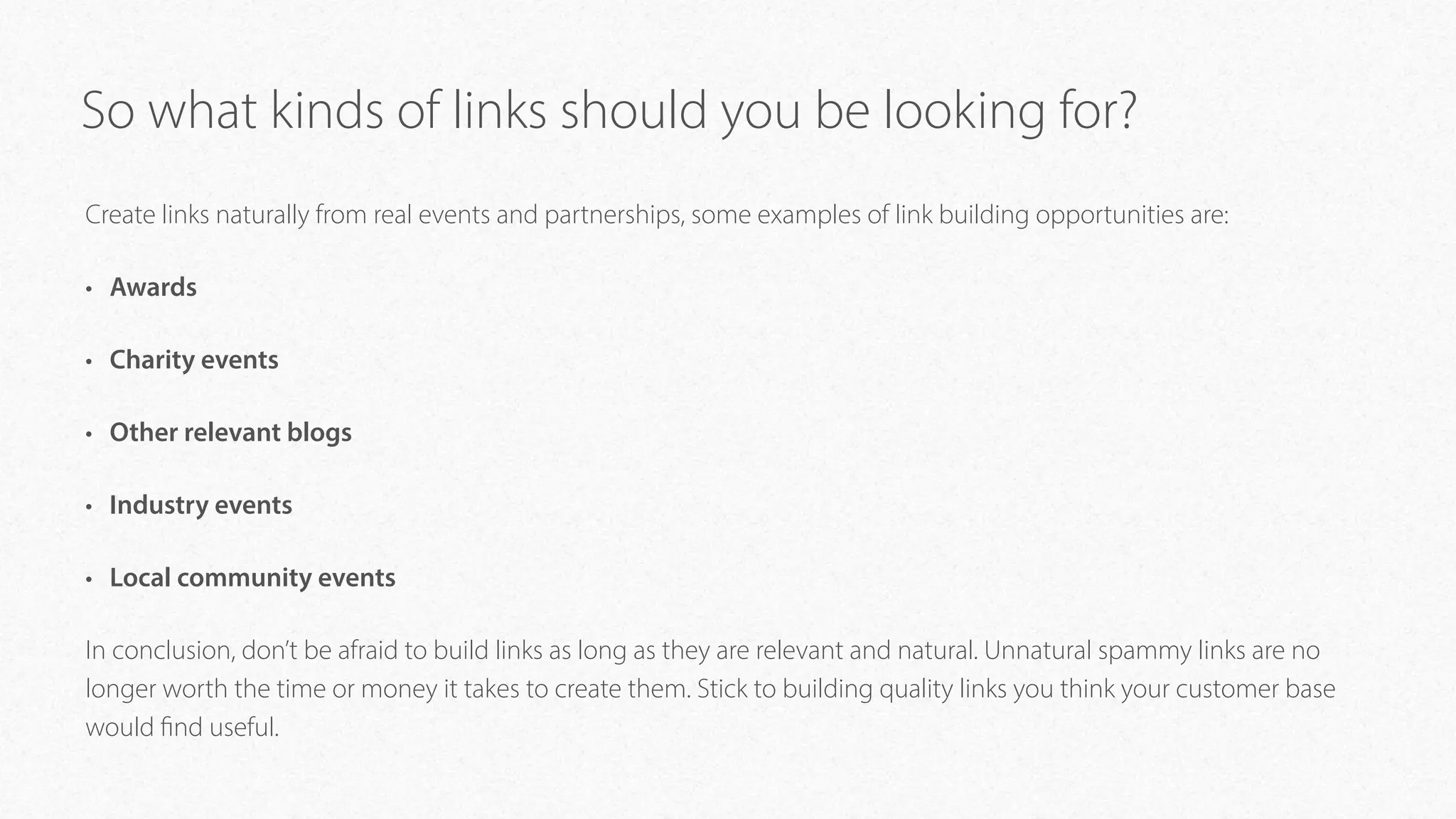 So what kinds of links should you be looking for?
Create links naturally from real events and partnerships, some examples of link building opportunities are:
• Awards
• Charity events
• Other relevant blogs
• Industry events
• Local community events
In conclusion, don’t be afraid to build links as long as they are relevant and natural. Unnatural spammy links are no
longer worth the time or money it takes to create them. Stick to building quality links you think your customer base
would find useful.
 
