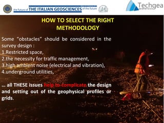 Some “obstacles” should be considered in the
survey design :
1.Restricted space,
2.the necessity for traffic management,
3.high ambient noise (electrical and vibration),
4.underground utilities,
… all THESE issues help to complicate the design
and setting out of the geophysical profiles or
grids.
HOW TO SELECT THE RIGHT
METHODOLOGY
 
