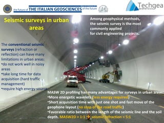 The conventional seismic
surveys (refraction or
reflection) can have many
limitations in urban areas:
•do not work well in noisy
areas
•take long time for data
acquisition (hard traffic
management)
•require high energy source
Among geophysical methods,
the seismic survey is the most
commonly applied
for civil engineering projects.
MASW 2D profiling has many advantages for surveys in urban areas:
•More energetic wavelets (less energy required)
•Short acquisition time with just one shot and fast move of the
geophone layout (no stop of the road traffic)
•Favorable ratio between the length of the seismic line and the soil
depth. MASW2D = 1:1  seismic refraction = 5:1
Seismic surveys in urban
areas
 