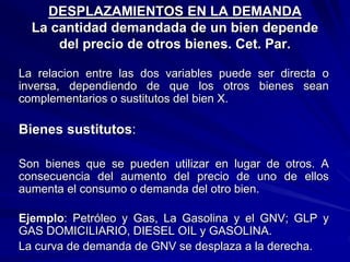 DESPLAZAMIENTOS EN LA DEMANDA
La cantidad demandada de un bien depende
del precio de otros bienes. Cet. Par.
La relacion entre las dos variables puede ser directa o
inversa, dependiendo de que los otros bienes sean
complementarios o sustitutos del bien X.
Bienes sustitutos:
Son bienes que se pueden utilizar en lugar de otros. A
consecuencia del aumento del precio de uno de ellos
aumenta el consumo o demanda del otro bien.
Ejemplo: Petróleo y Gas, La Gasolina y el GNV; GLP y
GAS DOMICILIARIO, DIESEL OIL y GASOLINA.
La curva de demanda de GNV se desplaza a la derecha.
 