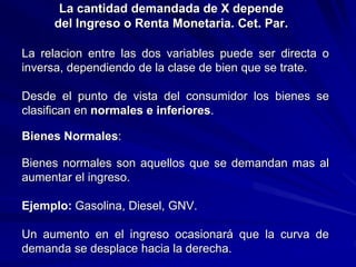 La cantidad demandada de X depende
del Ingreso o Renta Monetaria. Cet. Par.
La relacion entre las dos variables puede ser directa o
inversa, dependiendo de la clase de bien que se trate.
Desde el punto de vista del consumidor los bienes se
clasifican en normales e inferiores.
Bienes Normales:
Bienes normales son aquellos que se demandan mas al
aumentar el ingreso.
Ejemplo: Gasolina, Diesel, GNV.
Un aumento en el ingreso ocasionará que la curva de
demanda se desplace hacia la derecha.
 
