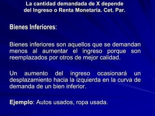 La cantidad demandada de X depende
del Ingreso o Renta Monetaria. Cet. Par.
Bienes Inferiores:
Bienes inferiores son aquellos que se demandan
menos al aumentar el ingreso porque son
reemplazados por otros de mejor calidad.
Un aumento del ingreso ocasionará un
desplazamiento hacia la izquierda en la curva de
demanda de un bien inferior.
Ejemplo: Autos usados, ropa usada.
 