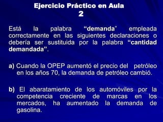 Está la palabra “demanda” empleada
correctamente en las siguientes declaraciones o
debería ser sustituida por la palabra “cantidad
demandada”.
a) Cuando la OPEP aumentó el precio del petróleo
en los años 70, la demanda de petróleo cambió.
b) El abaratamiento de los automóviles por la
competencia creciente de marcas en los
mercados, ha aumentado la demanda de
gasolina.
Ejercicio Práctico en Aula
2
 